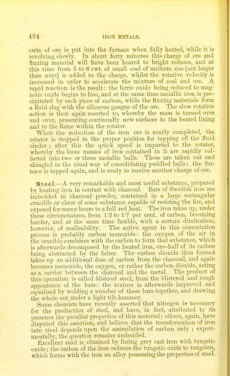 cwts. of ore is put into the furnace when fully heated, while it is revolving slowly. In about forty minutes this charge of ore and fluxing material will have been heated to bright redness, and at this time fi'om 5 to 6 cwt. of small coal of uniform size (not larger than nuts) is added to the charge, whilst the rotative velocity is iacreased iu order to accelerate the mixture of coal and ore. A rapid reaction is the result: the ferric oxide being reduced to mag- netic oxide begins to fuse, and at the same time metallic iron is pre- cipitated by each piece of carbon, while the fluxing materials form a fluid slag with the siliceous gangue of the ore. The slow rotative action is then agaia resorted to, whereby the mass is turned oyer and over, presenting continually new surfaces to the heated lining and to the flame within the rotator. When the reduction of the iron ore is nearly completed, the rotator is stopped in the proper position for tapping ofi' the fluid cinder ; after this the quick speed is imparted to the rotator, whereby the loose masses of iron contained in it are rapidly col- lected into two or three metallic balls. These are taken out and shingled in the usual way of consolidating puddled balls; the fur- nace is tapped again, and is ready to receive another charge of ore. Steel.—A very remarkable and most useful substance, prepared by heating iron in contact with charcoal. Bars of Swedish iron are imbedded in charcoal powder, contained in a large rectangular crucible or chest of some substance capable of resisting the fire, and exposed for many-hours to a full red heat. The iron takes up, under these circumstances, from 1-3 to 17 per cent, of carbon, becoming harder, and at the same time fusible, with a certain diminution, however, of malleability. The active agent in this cementation process is probably carbon monoxide: the oxygen of the air in the crucible combines with the carbon to form that substance, which is afterwards decomposed by the heated iron, one-haK of its carbon being abstracted by the latter. The carbon dioxide thus formed takes up an additional dose of carbon from the charcoal, and again becomes monoxide, the oxygen, or rather the carbon dioxide, acting as a carrier between the charcoal and the metal. The product of this operation is called Mistered steel, from the blistered and rough appearance of the bars: the texture is afterwards improved and equalised by welding a number of these bars together, and drawing the whole out under a light tilt-hammer. Some chemists have recently asserted that nitrogen is necessary for the production of steel, and have, in fact, attributed to its presence the peculiar properties of this material; others, again, have disputed this assertion, and believe that the transformation of iron into steel depends upon the assimilation of carbon only ; experi- mentally, the question remains undecided. Excellent steel is obtained by fusing grey cast iron with tungstic oxide; the carbon of the U'on reduces the tungstic oxide to tmigsten, which forms with the iron an alloy possessing the properties of steel.
