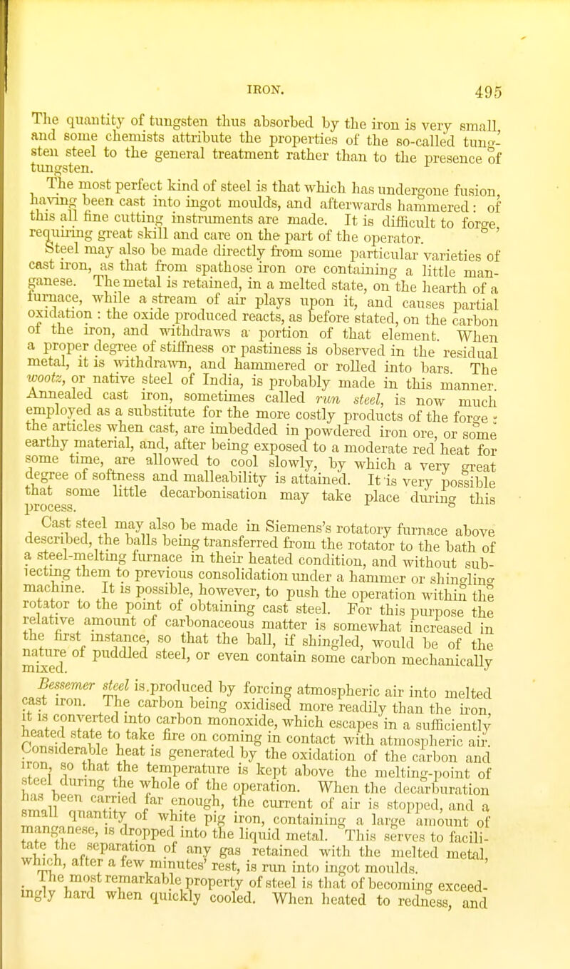 The quantity of tungsten thus absorbed by the iron is very small and some chemists attribute the properties of the so-called tuno' sten steel to the general treatment rather than to the presence of timgsten. The most perfect kind of steel is that which has undergone fusion having been cast into ingot moulds, and afterwards hammered • of this all hne cutting instruments are made. It is diificult to hv^e requmng great skill and care on the part of the operator.  ' Steel may also be made directly from some particular varieties of cast iron, as that from spathose iron ore containing a little man- ganese. The metal is retained, in a melted state, on the hearth of a iuriiace, while a stream of air plays upon it, and causes partial oxidation : the oxide produced reacts, as before stated, on the carbon oi the iron, and withdraws a- portion of that element When a proper degree of stiffness or pastiness is observed in the residual metal, it is withdraAvn, and hammered or rolled into bars The wootz, or native steel of India, is probably made in this manner Annealed cast iron, sometimes called run steel, is now much employed as a substitute for the more costly products of the foro-e - the articles when cast, are imbedded in powdered iron ore, or some earthy material, and, after being exposed to a moderate red heat for some time, are allowed to cool slowly, by which a very great degree of softness and malleability is attained. It is very possible that some little decarbonisation may take place durin^ this l^rocess. ^ o Cast steel may also be made in Siemens's rotatory furnace above described, the balls bemg transferred from the rotator to the bath of a steel-meltmg furnace in their heated condition, and without sub- lectmg them to previous consolidation under a hammer or shino-lino. machme. It is possible, however, to push the operation withiS the rotator to the point of obtaming cast steel. For this purpose the relative amount of carbonaceous matter is somewhat increased in the first instance, so that the ball, if shingled, would be of the nature of puddled steel, or even contain some carbon mechanically Bessemer steel is.produced by forcing atmospheric air into melted cast iron. The carbon bemg oxidised more readily than the ii-on it i,s converted into carbon monoxide, which escapes in a sufficiently heated state to take fire on coming in contact with atmospheric aii' Considerable heat is generated by the oxidation of the carbon and iron so that the temperature is kept above the melting-point of steel during the whole of the operation. When the decarburation has been earned far enough, tfie cun'ent of air is stopped, and a °^ ^^'-^ P'? containing a large amount of manganese, is dropped into the liquid metal. This serves to facili- tate the separation of any gas retained with the melted metal which, after a few minutes' rest, is rim into ingot moulds. _ The most remarkable property of steel is that of becoming exceed- mgly hard when quickly cooled. When heated to redness, and