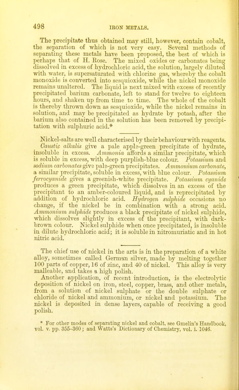 The precipitate thus obtained may still, however, contaLa cobalt, the separation of which is not very easy. Several methods of sejjarating these metals have been proposed, the best of which is perhaps that of H. Eose. The mixed oxides or carbonates being dissolved in excess of hydrochloric acid, the solution, largely diluted with water, is supersaturated with chlorine gas, whereby the cobalt monoxide is converted into sesquioxide, while the nickel monoxide remains unaltered. The liquid is next mixed with excess of recently precipitated barium carbonate, left to stand for twelve to eighteen hours, and shaken up from time to time. The whole of the cobalt is thereby thrown down as sesquioxide, while the nickel remains in solution, and may be precipitated as hydrate by potash, after the barium also contained in the solution has been removed by precipi- tation with sulphuric acid.* Nickel-salts are well characterised by their behaviour with reagents. Cmistic alkalis give a pale apjJe-green precipitate of hydrate, insoluble in excess. Ammonia affords a similar iDrecipitate, which is soluble in excess, with deep purplish-blue colour. Potassivm and sodium carbonates give pale-green precipitates. Ammonium carbonate, a similar precipitate, soluble in excess, with blue colour. Potassium ferrocyanide gives a greenish-white precipitate. Potassium cyanide produces a green precipitate, which dissolves in an excess of the precipitant to an amber-coloured liquid, and is reprecipitated by addition of hydrochloric acid. Hydrogen sulphide occasions no change, if the nickel be in combination with a strong acid. Ammonium sulphide produces a black precipitate of nickel sulphide, which dissolves slightly in excess of the precipitant, with dark- brown colour. Nickel sulphide when once precipitated, is insoluble in dilute hydrochloric acid; it is soluble in nitromuxiatic and in hot nitric acid. The chief use of nickel in the arts is in the preparation of a white alloy, sometimes called German silver, made by melting together 100 parts of copper, 16 of zinc, and 40 of nickel. This alloy is very malleable, and takes a high polish. Another application, of recent introduction, is the electrolytic deposition of nickel on ii-on, steel, copper, brass, and other metals, from a solution of nickel sulphate or the double sulphate or chloride of nickel and ammonium, or nickel and potassium. The nickel is deposited in dense layers, capable of receiving a good polish. * For other modes of separating nickel and cobalt, see Gmelin's Handbook, vol. V. pp. 355-360 ; and Watts's Dictionary of Chemistry, vol. i. 1046.