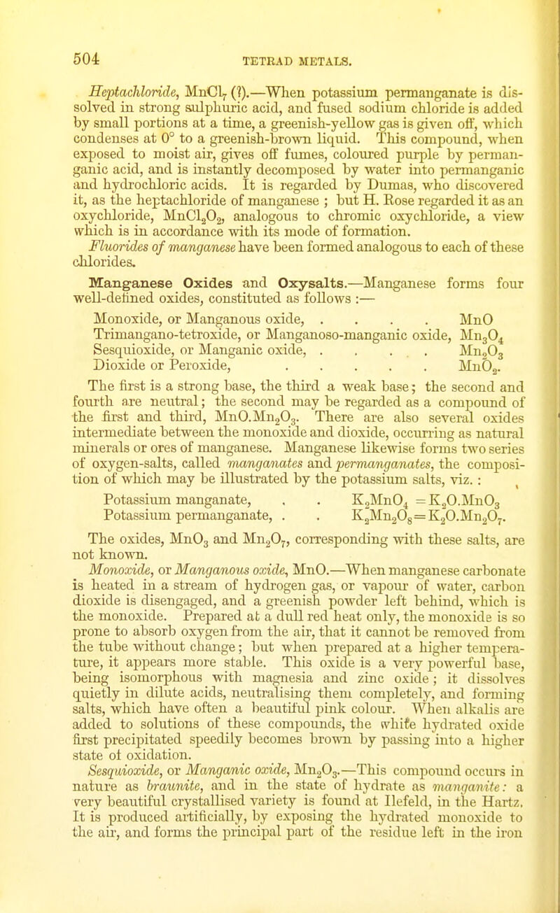 HeptacMoride, MnCl^ (?).—When potassium permanganate is dis- solved in strong sulphuric acid, and fused sodium chloride is added by small portions at a time, a greenish-yeUow gas is given off, which condenses at 0° to a greenish-brown liquid. This compound, when exposed to moist air, gives off fumes, coloured purple by perman- ganic acid, and is instantly decomposed by water into permanganic and hydrochloric acids. It is regarded by Dumas, who discovered it, as the heptachloride of manganese ; but H. Rose regarded it as an oxychloride, MnCljOg, analogous to chromic oxychloride, a view which is in accordance with its mode of formation. Fluorides of manganese have been formed analogous to each of these chlorides. Manganese Oxides and Oxysalts.—Manganese forms four well-detined oxides, constituted as follows :— Monoxide, or Manganous oxide, .... MnO Trimangano-tetroxide, or Manganoso-manganic oxide, MugO^ Sesquioxide, or Manganic oxide, . . . . MuqOj Dioxide or IPeroxide, ..... MnOg. The first is a strong base, the third a weak base; the second and fourth axe neutral; the second may be regarded as a compoxmd of the first and third, MnO.MujOg. There are also several oxides intermediate between the monoxide and dioxide, occurring as natural minerals or ores of manganese. Manganese likewise forms two series of oxygen-salts, called mancjanates and permanganates, the composi- tion of which may be illustrated by the potassium salts, viz.: Potassium manganate, . . KoMn04 =K20.Mn03 Potassium permanganate, . . K2Mn208=K20.Mn20j. The oxides, MnOj and MugOj., corresponding with these salts, are not known. Monoxide, or Manganous oxide, MnO.—When manganese carbonate is heated in a stream of hydrogen gas, or vapoiu of water, cai'bon dioxide is disengaged, and a greenish powder left behind, which is the monoxide. Prepared at a dull red heat only, the monoxide is so prone to absorb oxygen from the air, that it cannot be removed from the tube without change; but when prepared at a higher tempera- ture, it appears more stable. This oxide is a very powerful base, being isomorphous with magnesia and zinc oxide; it dissolves quietly in dilute acids, neutralising them completely, and forming salts, which have often a beautiful pink colour. When alkalis are added to solutions of these compounds, the white hydrated oxide first precipitated speedily becomes brown by passing into a higher state of oxidation. Sesquioxide, or Manganic oxide, MugOg.—This compound occurs in nature as hraunite, and in the state of hydrate as manganite: a very beautiful crystallised variety is found at Ilefeld, in the Hartz, It is produced artificially, by exposing the hydrated monoxide to the ail-, and forms the principal part of the residue left in the iron