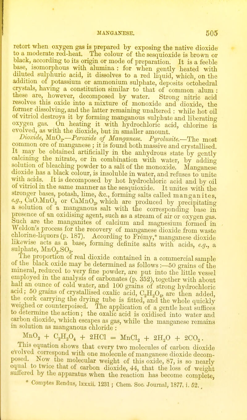 retort when oxygen gas is prepared by exposing the native dioxide to a moderate red-heat. The colour of the sesquioxide is brown or black, according to its origin or mode of preparation. It is a feeble base, isomorphous with alumina : for when gently heated with diluted sulphuric acid, it dissolves to a red liquid, which, on the addition of potassium or ammonium sulphate, deposits octohedral crystals, having a constitution similar to that of common aliun : these are, however, decomposed by water. Strong nitric acid resolves this oxide into a mixture of monoxide and dioxide, the former dissolving, and the latter remaining unaltered : while hot oil of vitriol destroys it by forming manganous sulphate and liberating oxygen gas. On heating it with hydrochloric acid, chlorine is evolved, as with the dioxide, but in smaller amoimt. Dioxide, MnO^^.—Peroxide of Manganese. Pyrolusite.—The most common ore of manganese ; it is found both massive and crystallised. It may be obtamed artificially in the anhydi-ous state by gently calcining the nitrate, or in combination with water, by adding solution of bleaching powder to a salt of the monoxide. Manganese dioxide has a black colour, is insoluble in water, and refuses to unite with acids. It is decomposed by hot hydrochloric acid and by oil ot vitriol in the same manner as the sesquioxide. It unites with the stronger bases, potash, lime, &c., forming salts called manganites, e.g., CaO.Mn02 CaMnOg, which are produced by precipitating a solution of a manganous salt with the corresponding base in presence of an oxidising agent, such as a stream of air or oxygen gas. buch are the manganites of calcium and magnesium formed in Weldon's process for the recovery of manganese dioxide from waste chlorine-hquors (p. 187). According to Fremy,* manganese dioxide likewise acts as a base, forming definite salts with acids, e.ci., a sulphate, MnOg.SOg. The proportion of real dioxide contained in a commercial sample ol the black oxide may be determined as follows :—60 grains of the mmeral, reduced to very fine powder, are put into the little vessel employed m the analysis of carbonates (p. 352), together with about hall an oimce of cold water, and 100 grains of strong hydrochloric acid; 50 grams of crystaUised oxalic acid, C^H^O^, are then added, the cork carrying the drying tube is fitted, and the whole quickly weighed or counterpoised. The application of a gentle heat suffices to determine the action; the oxalic acid is oxidised into water and carbon dioxide, which escapes as gas, while the manganese remains m solution as manganous chloride : MnO^ + C2H2O4 + 2HC1 = MnClg + 2H2O + 2C0^. This equation shows that every two molecules of carbon dioxide evolved comspond with one molecule of manganese dioxide decom- posed. Now the molecular weight of this oxide, 87, is so nearly equal twice that of carbon dioxide, 44, that the loss of weight suilered by the apparatus when the reaction has become complete, * Comptes RencUia, Ixxxii. 1231; Cliem. Soc, Journal, 1877, i. 62.