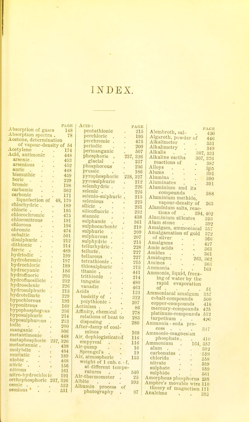 INDEX. PAGE Absoi-ption of gases 14S Absoi-ption spectra . 78 Acetone, deteiinination of vapour-density of 54 Acetylene . . 174 Acid, antimonic . 448 arsenic, . . 453 arsenious . . 452 anric . . . 448 bismutliic . . 459 boric . . . 229 broniic . . igg carbarn ic . . 362 carbonic . . 171 liquefaction of 4S, 170 cMorhydric . . 189 chloric . . . 195 chlorochroniic . 475 chloronitrous . 191 chlorous . . 194 chromic . . 474 cobaltic . . 501 disulphnric . . 212 dithionic . . 214 ferric . , . 489 hydriodic . . 199 hydrobromic . 197 hydrochloric . 189 hydrocyanic . Igfi hydrofluoric . 203 hydrofluosilicic . 232 hydroselenic . 226 hydrosulphiiric , 215 hydrotelluric . 229 hypochlorous . 193 hyponitrous . 160 h3T3ophospbori>us 236 hyposulphuri'c . 214 hyposulpliurou.i . 213 'Ofllc ... 200 manganic . . ,^06 metantimonic , 443 metaphoaphoric 237, 32G metastannic . . ' 433 molylidic . . 484 muriatic . ; 189 niohic . . . 4es nitric ... 156 nitrous . . \r,l nitro-liydrociilouc 191 orthophosphoric 237, 326 osmic ... 532 osmious ' . . 531 Acid : paoe pentathionic . 215 percMoric . . 195 perchromic . . 475 periodic . . 200 permanganic . 507 phosphoric . 237, 326 glacial . . 237 phosphorous . 236 prussic . . 186 pyrophosphoric 238, 327 pyrosulphuric . 212 selenhydric . . 226 selenic . . . 225 selenio-sulphuric . 215 selenious . . 225 silicic ... 231 silicofluoric . . 233 stannic . . 438 sulphamic . . 361 sulphocarbonlc . 219 sulphuric . . 209 sulphurous . . 207 sulphydric . . 215 tellurhydric . . 228 telluric. . . 227 tellurous . . 227 tetrathionic . . 215 thiosulphuric . 213 titanic , . . 441 trithionlc . . 214 tungstic . . 480 vanadic . . 4(53 Acids . . . 123 basicity of . . 322 polythionic . . 207 Actinism ... 86 Affinity, chemical . 278 relations of heat to 283 disposing . . 280 After-damp of coal- mines . . 169 Air, dephlogisticatcd 116 empyreal . . no Air-pump . , Sprengel's . . 19 Air, atmospheric 153 weight of 1 cub. c, 1 f, at (litferent tempe- ratures . . 640 Air-thermometer . 25 Albite ... 893 Albumin process of pliotograpliy . 37 ,, , P^u: E Alembroth, sal- . 420 Algaroth, powder of 446 Alkalinieter . . 351 Alkalimetry . 349 AUfalis . . 307, 331 Alkaline earths 307, 376 I'eactions of . 337 Alloys . . . 305 Mams ... 391 Alumina . . . 390 Alurainates . . 391 Aluminium and its compounds . 388 Aluminium methide, vapour-density of 265 Aluminium salts, reac- tions of . 394,402 Aluminium silicates 393 Alum stone . . 392 Amalgam, ammoniacal 357 Amalgamation of gold 372 of silver . . 36fi Amalgams . . 427 Amic acids . . 301 Amides . . . g^i Amidogen . 263, 362 Amines . . . 31;;-; Ammonia . . igg Ammonia, liquid, freez- ing of water by tlie rapid evaporation of . . . .51 Ammoniacal amalgam 357 cobalt-compounds 500 copper-compounds 418 mercury-compounds 425 platinum-compounds 512 turpethum . . 4Hfj Ammonia-soda pro- cess . . . gj- Ammonio-magnesian phospliate. . 4]o Ammonium . 164, 367 alum . . 3112 carbonates . . 359 chloride . . 368 nitrate . . g^y sulphate . . 851) sulphide . . gn'i Amorphous phos|ilinru8 235 Ampere's movable wire 110 thecn-y of mugnetiam 111 Analcimo . , 393