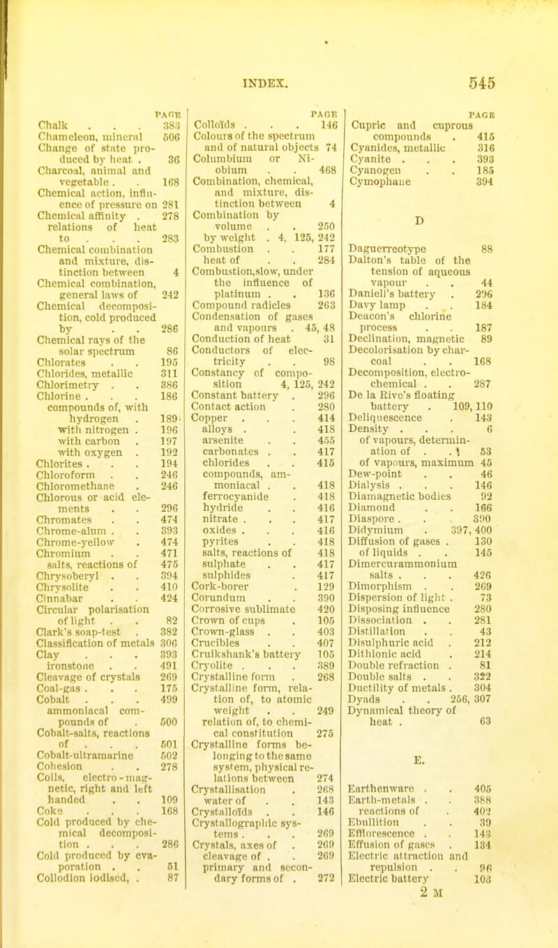 Chalk . . 383 Clmmeleon, mineral 50C Change of stiite pro- duced by lieat . 3G Cliarco.'il, animal and veiretable. 168 Chemical action, influ- ence of pressure on 281 Chemical affinity . 278 relations of lieat to . . . 283 Chemical combination and mixture, dis- tinction between 4 Chemical combination, general laws of 242 Chemical decomposi- tion, cold produced by . . 286 Chemical rays of the solar spectrimi 86 Chlorates . . 195 Clilorides, metallic 311 Chlorimetiy . . 386 Chlorine ... 186 compounds of, with hydrogen . 189- ■with nitrogen . 196 with carbon . 197 with oxygen . 192 Chlorites ... 194 Chloroform . . 24G Chloromethane . 246 Chlorous or acid ele- ments . . 296 Chromates . . 474 Chrome-alum . . 393 Chrome-yellow . 474 Chromium . . 471 salts, reactions of 475 Chrysoberyl . . 394 Chrysolite . . 410 Cinnabar . . 424 Circular polarisation ofhght . . 82 Clark's soap-test . 382 Classification of metals 306 Clay ... 393 ironstone . . 491 Cleavage of ciystals 269 Coal-gas . . . 175 Cobalt ... 499 ammoniacal com- pounds of . 500 Cobalt-salts, reactions of . . . 601 Cobalt-ultramarine 602 Cohesion . . 278 Coils, electro-mag- netic, right and left handed . . 109 Coke ... 168 Cold produced by che- mical decomposi- tion ... 286 Cold produced by eva- poration , . 61 Collodion Iodised, . 87 PAGK Colloids ... 146 Colours of the spectrum and of natural objects 74 Columbium or Ni- obium 468 Combination, chemical, and mixture, dis- tinction between 4 Combination by volume 250 by weight . 4, 125, 242 Combustion . 177 heat of 284 Combustion,slow, under the influence of platinum . 136 Compound radicles 263 Condensation of gases and vapours . 45, 48 Conduction of heat 31 Conductors of elec- tricity 98 Constancy of compo- sition 4, 125, 242 Constant battery 296 Contact action Copper 414 alloys . arsenite 455 carbon ates . 417 chlorides 415 compounds, am- moniacal . 418 Tprrfipvo T>i H A 418 hydride 416 nitrate . 417 oxides . 416 pyrites 418 salts, reactions of 418 sulphate 417 sulphides 417 Cork-borer 129 CoiTindum 390 Con'osive sublimate 420 Crown of cups 105 Crown-glass . 403 Crucibles 407 Cniikshank's battery 105 Crj-olite . .389 Crystalline fomi 268 Crystalline form, rela- tion of, to atomic weight 249 relation of, to chemi- cal constitution 275 Crystalline foiTns be- longing to the same system, physical re- lations between 274 Crystallisation 268 water of 143 Crystalloids 146 Crystallograpliic sys- tems . 269 Crystals, axes of 2G9 cleavage of . 2G9 primary and secon- dary forms of . 272 PAGB Cupric and cuprous compounds . 415 Cyanides, metallic 316 Cyanite ... 393 Cyanogen . . 185 Cymophaiie 394 D Daguerreotype 88 Dalton's table of the tension of aqueous vapour . . 44 Daniell's battery . 296 Davy lamp . . 184 Deacon's chlorine process . . 187 Declination, magnetic 89 Decolorisation by char- coal . . 168 Decomposition, electro- chemical . . 287 De la Eivo's floating batteiy . 109,110 Deliquescence . 143 Density ... 6 of vapours, determiu- ation of . .1 53 of vapours, maximum 45 Dew-point 46 Dialysis . 146 Diamagnetio bodies 92 Diamond 166 Diaspore . 390 Didymium . 397,400 Diffusion of gases . 130 of liquids . 145 Dimercurammonium salts . 42G Dimorphism . 269 Dispersion of liglit . 73 Disposing influence 280 Dissociation . 281 Distillation 43 Dlsulphuric acid 212 Dithionic acid 214 Double refraction . 81 Double salts . 322 Ductility of metals . 304 Dyads . . 256, 307 Dynamical theory of heat . 63 E. Earthenware , 405 Eartli-metals . 388 reactions of 402 Ebullition 39 Eillorescence . 143 Effusion of gases 134 Electric attraction and repulsion . 9ft Electric battery 2 M