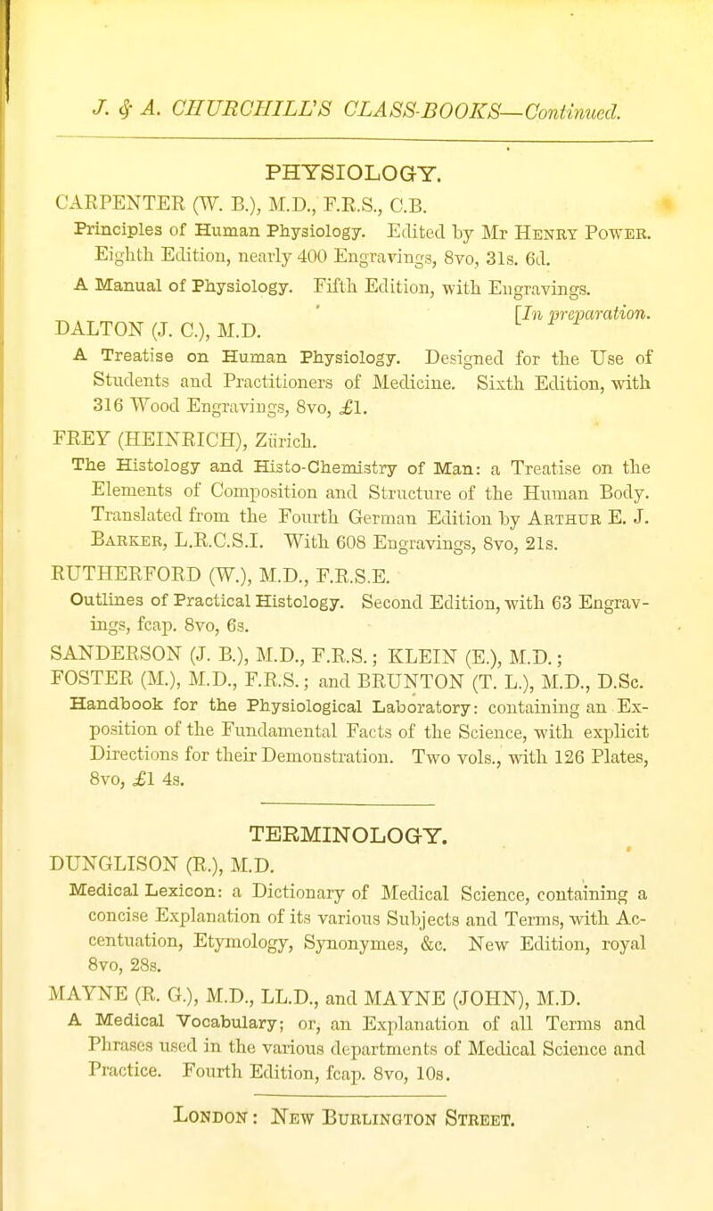PHYSIOLOGY. CARPENTER (W. B.), M.D., F.R.S., C.B. Principles of Human Physiology. Edited by Mr Henry Power. Eighth Edition, nearly 400 Engravings, 8vo, 31s. 6d. A Manual of Physiology. Fifth Edition, with Engravings. [In preparation. DALTON (J. C), M.D. A Treatise on Human Physiology. Designed for the Use of Students and Practitioners of Medicine. Sixth Edition, with 316 Wood Engravings, 8vo, £l. FREY (HEINRICH), Ziirich. The Histology and His to-Chemistry of Man: a Treatise on the Elements of Composition and Structure of the Huinan Body. Translated from the Fourth German Edition hy Arthur E. J. Barker, L.R.C.S.I. With 608 Engravings, Bvo, 21s. RUTHERFORD (W.), M.D., F.R.S.E. Outlines of Practical Histology. Second Edition, with 63 Engrav- ings, fcap. 8vo, 63. SANDERSON (J. B.), M.D., F.R.S.; KLEIN (E.), M.D.; FOSTER (M.), M.D., F.R.S.; and BRUNTON (T. L.), M.D., D.Sc. Handbook for the Physiological Laboratory: containing an Ex- position of the Fundamental Facts of the Science, with explicit Directions for their Demonstration. Two vols., with 126 Plates, 8vo, £1 4s. TERMINOLOGY. DUNGLISON (R.), M.D. Medical Lexicon: a Dictionary of Medical Science, containing a concise E.xplanation of its various Subjects and Terms, with Ac- centuation, Etymology, Synonymes, &c. New Edition, royal 8vo, 28s. MAYNE (R. G.), M.D., LL.D., and MAYNE (.lOHN), M.D. A Medical Vocabulary; or, an Explanation of all Terms and Phrases used in the various departments of Medical Science and Practice. Fourth Edition, fcap. 8vo, 10s.
