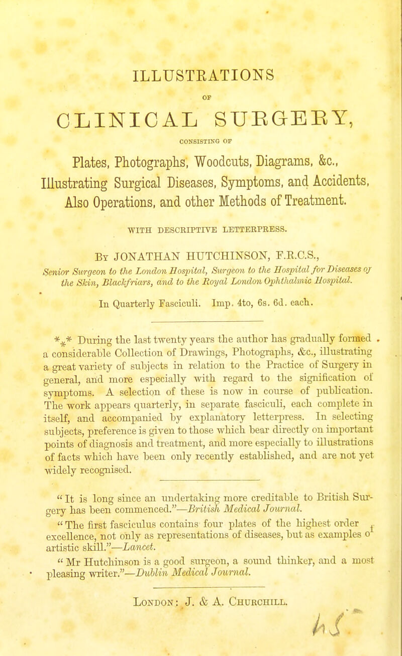 ILLUSTRATIONS OF CLINICAL SUEGEEY, CONBISTING OF Plates, Photograplis, Woodcuts, Diagrams, &c., Illustrating Surgical Diseases, Symptoms, and Accidents, Also Operations, and other Methods of Treatment. WITH DESCRIPTITE LETTERPRESS. By JONATHAN HUTCHINSON, F.E.C.S., Senior Surgeon to the London Hospital, Surgeon to the Hospital for Diseases oj the Skin, Blackfriars, and to the Royal London Ophthalmic Hospital. In Quarterly Fasciculi. Imp, 4to, 6s. 6d. each. During the last twenty years the author has gradually formed . a considerable Collection of Drawings, Photographs, &c., illustrating a great variety of subjects in relation to the Practice of Sui'gery in general, and more especially with regard to the signification of symptoms. A selection of these is now in course of publication. The work appears quarterly, in separate fasciculi, each complete in itself, and accompanied by explanatory letterpress. In selecting subjects, preference is given to those which bear directly on important points of diagnosis and treatment, and more especially to illustrations of facts which have been only recently established, and are not yet widely recognised.  It is long since an undertaking more creditable to British Sur- gery has been commenced.—British Medical Journal.  The first fasciculus contains four plates of the highest order ^ excellence, not only as representations of diseases, but as examples o artistic skill.—Lancet.  Mr Hutchinson is a good surgeon, a sound thinker, and a most pleasing writer.—Dublin Medical Journal.