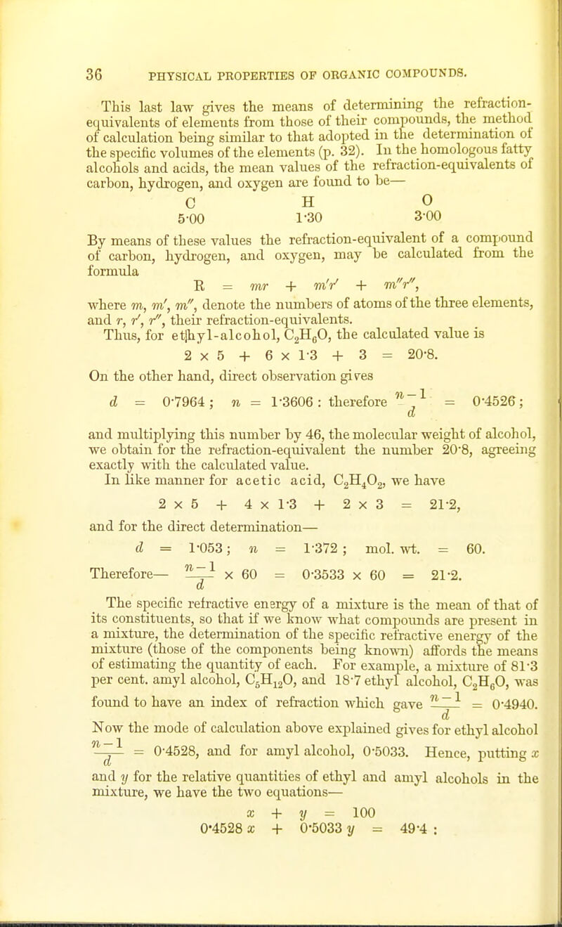 This last law gives the means of determining the refraction- equivalents of elements from those of their compounds, the method of calculation being similar to that adopted in the determmation of the specific volumes of the elements (p. 32). In the homologous fatty alcohols and acids, the mean values of the refraction-equivalents of carbon, hydrogen, and oxygen are found to be— OHO 5-00 1-30 3-00 By means of these values the refraction-equivalent of a comj.ound of carbon, hydrogen, and oxygen, may be calculated from the formula R = mr + mV + mV, where m, in', m, denote the numbers of atoms of the three elements, and r, r, their refraction-equivalents. Thus, for etjhyl-alcohol, C^fi, the calculated value is 2x5 + 6x1-3 + 3 = 20-8. On the other hand, direct observation giv^es d = 0-7964 ; n = 1-3606: therefore r= 0-4526; d and multiplying this number by 46, the molecular weight of alcohol, we obtain for the refraction-equivalent the number 20-8, agreeing exactly with the calculated value. In Like manner for acetic acid, CgH^Og, we have 2x5 -H 4x1-3 + 2x3 = 21-2, and for the direct determination— d = 1-053; 11 = 1-372 ; mol. wt. = 60. Therefore— '^izi x 60 = 0-3533 x 60 = 21-2. d The specific retractive energy of a mixture is the mean of that of its constituents, so that if we know what compoimds are present in a mixture, the determination of the specific refractive energy of the mixture (those of the components being known) aifords the means of estimating the quantity of each. For example, a mixture of 81-3 per cent, amyl alcohol, C5H12O, and 18-7 ethyl alcohol, CjHgO, was found to have an index of refraction which gave ^~ = 0-4940. Now the mode of calculation above explained gives for ethyl alcohol '^^ = 0-4528, and for amyl alcohol, 0-5033. Hence, putting x and y for the relative quantities of ethyl and amyl alcohols in the mixture, we have the two equations— X + y = \00 0-4528 X + 0-5033 y = 49-4 :