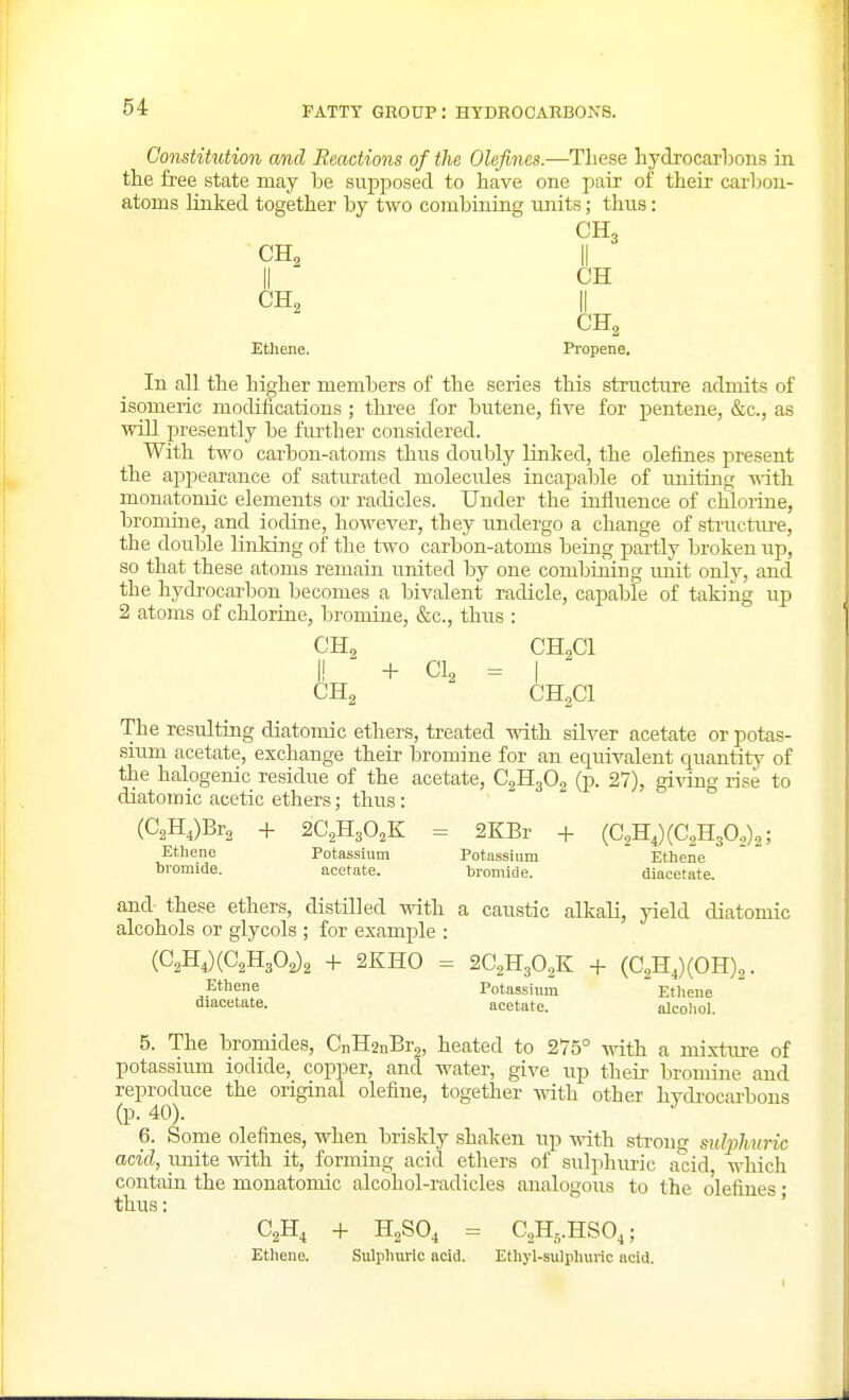 Constitution and Reactions of the Olefines.—These hydrocarbons in the free state may be supposed to have one pair of their carbon- atoms linked together by two combiaing units; thus: CH2 CH2 CH3 II CH CH2 Ethene. Propene. In all the higher members of the series this structure admits of isomeric modifications ; three for butene, five for pentene, &c., as will presently be fiuther considered. With two carbon-atoms thus doubly linked, the olefines present the appearance of saturated molecules incajjable of uniting with monatomic elements or radicles. Under the influence of chlorine, bromine, and iodine, however, they undergo a change of sti-ucture, the double Linking of the two carbon-atoms being partly broken up, so that these atoms remain united by one combining imit only, and the hydrocarbon becomes a bivalent radicle, capable of taking up 2 atoms of chloriue, bromine, &c., thus : CH, CHoCl I! ^ + CI, = I CHg CH2CI The resulting diatomic ethers, treated vdth silver acetate or potas- sium acetate, exchange their bromine for an equivalent quantity of the halogenic residue of the acetate, CgHjOg (p. 27), giving rise to diatomic acetic ethers; thus: (C2H,)Br2 -I- aC^HgO.K = 2KBr + (C^HJCCsHjO,)^; Ethene Potassium Potassiuin Ethene bromide. acetate. bromide. diacetate. and these ethers, distilled with a caustic alkali, yield diatomic alcohols or glycols ; for example : {C^B.,){Q^^f>^\ + 2KH0 = 2C2H3O2K + (C2H,)(OH)2. ^Ethene Potassium  Ethene diacetate. acetate. alcohol. 5. The bromides, CnH2nBr2, heated to 275° with a mixture of potassium iodide, copper, and water, give up their bromine and reproduce the original olefine, together -Rath other hvdi'ocai'bons (p. 40). 6. Some olefines, when bri.skly shaken up with strong sidjjhuric acid, imite with it, forming acid ethers of sulphm-ic acid which contaia the monatomic alcohol-radicles analogous to the olefines • thus: ' C2H, + H2SO, = C2H,.HS0,; Etheno. Sulphuric acid. Ethyl-sulpliuric acid.