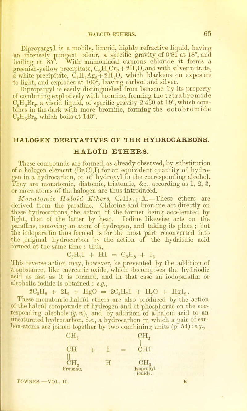 Dipropargyl is a mobile, limpid, highly refractive liquid, having an intensely pnngent odour, a specific gravity of 0-81 at 18°, and boiling at 85°. With ammoniacal cuprous chloride it forms a greenish-yellow precipitate, CgH4Cu2+ aHjO, and with silver nitrate, a white precipitate, CfiH^Agj + 2H2O, which blackens on exposm-e to light, and explodes at 100°, leaving carbon and silver. Dipropargyl is easily distinguished from benzene by its property of combining explosively with bromine, forming the tetr a bromide CgHgBr^, a viscid liquid, of specific gravity 2-460 at 19°, which com- bines in the dark with more bromine, forming the octobromide CgHeBrg, which boils at 140°. HALOGEN DERIVATIVES OF THE HYDROCARBONS. HALOID ETHERS. These compoimds are formed, as already observed, by stibstitntion of a halogen element (Br,Cl,I) for an equivalent quantity of hydro- gen in a hydrocarbon, or of hydroxyl in the corresponding alcohol. They are monatomic, diatomic, triatomic, &c., according as 1, 2, 3, or more atoms of the halogen are thus introduced. Monatomic Haloid Ethers, CnH2n+iX.—These ethers are derived from the paraffins. Chlorine and bronoine act directly on these hydrocarbons, the action of the former being accelerated by light, that of the latter by heat. Iodine likewise acts on the paraffins, removing an atom of hydrogen, and taking its place ; but the iodoparaffin thus formed is for the most part reconverted into the original hydrocarbon by the action of the hydriodic acid formed at the same time : thus, CgHjI -|- HI = Cgllg -f- I2 This reverse action may, however, be prevented by the addition of a substance, like mercuric oxide, which decomposes the hj^driodic acid as fast as it is formed, and in that case an iodoparaffin or alcoholic iodide is obtained : e.g., 2G3H8 -1- 2I2 + HgO = 2C3H-I + H2O + Hgl2. These monatomic haloid ethers are also produced by the action of the haloid compounds of hydrogen and of phosphorus on the cor- responding alcohols {q. v.), and by addition of a haloid acid to an unsaturated hydrocarbon, i.e., a hydrocarbon in which a pair of car- bon-atoms are joined together by two combining vmits (p. 54): e.g., CH3 CH3 H -f I = CHI CH2 H CH, Propene. IsopiMipyl iodidu. FOWNES.—VOL. II.