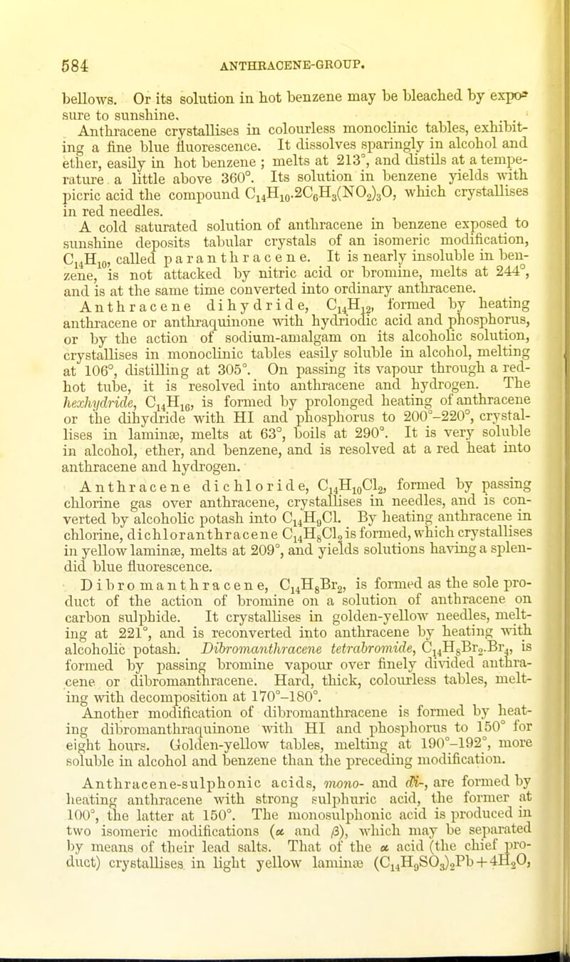 bellows. Or its solution in liot benzene may be bleached by expo^ sure to sunshine, Anthi-acene crystallises ia colourless monoclinic tables, exhibit- ing a fine blue fluorescence. It dissolves sparingly in alcohol and ether, easily in hot benzene ; melts at 213°, and distils at a tempe- rature a little above 360°. Its solution in benzene yields vnth. picric acid the compound Ci4Hio.2C6H3(N02)30, which crystallises in red needles. A cold saturated solution of anthracene 'm benzene exposed to sunshine deposits tabular crystals of an isomeric modification, C14H10, called p a r a n t h r a c e n e. It is nearly iasoluble ia ben- zene, is not attacked by nitric acid or bromine, melts at 244°, and is at the same time converted iuto ordinary anthracene. Anthracene dihydride, Ci^Hja, formed by heating anthracene or anthraquinone with hydjiodic acid and phosphorus, or by the action of sodium-amalgam on its alcoholic solution, crystallises in monocUnic tables easily soluble in alcohol, melting at 106°, distilling at 305°. On passing its vapour through a red- hot tube, it is resolved into antlu'acene and hydrogen. The hexhijdride, G^Jiie, is formed by prolonged heating of anthracene or the dihydride with HI and phosphorus to 200°-220°, crystal- lises ia laminee, melts at 63°, boils at 290°. It is very soluble in alcohol, ether, and benzene, and is resolved at a red heat uito anthracene and hydrogen. Anthracene dichloride, CiiHioClj, formed by passing chlorine gas over anthracene, crystallises iu needles, and is con- verted by alcoholic potash into Ci4HgCl. By heating anthracene in chloruie, dichloranthracene Ci4HgCl2is formed, which crystallises in yellow lamiaa3, melts at 209°, and yields solutions having a splen- did blue fluorescence. Dibromanthracene, Ci^IIgBrg, is formed as the sole pro- duct of the action of bromine on a solution of anthracene on carbon sulphide. It crystallises ia golden-yeUow needles, melt- ing at 221°, and is reconverted into anthracene by heating with alcoholic potash. Dibromanthracene tetrabromide, Ci4HsBr2.Br4, is formed by passiag bromine vapour over finely divided anthra- cene or dibromanthracene. Hard, thick, coloiu-less tables, melt- ing with decomposition at 170°-180°. Another modification of dibromanthracene is formed by heat- ing dibromanthraquinone with HI and phosphorus to 150° for eight hours. Golden-yellow tables, meltiag at 190°-192°, more soluble in alcohol and benzene than the preceding modification. Anthraeene-sulphonic acids, mono- and dH-, are formed by heating anthracene with strong sulphuric acid, the fonner at 100°, the latter at 150°. The monosulphonic acid is produced ia two isomeric modifications (a and /3), which may be separated by means of their lead salts. That of the ec acid (tlie chief pro- duct) crystallises in light yellow lammaj (Ci4H9S03)2Pb + 4H2O,