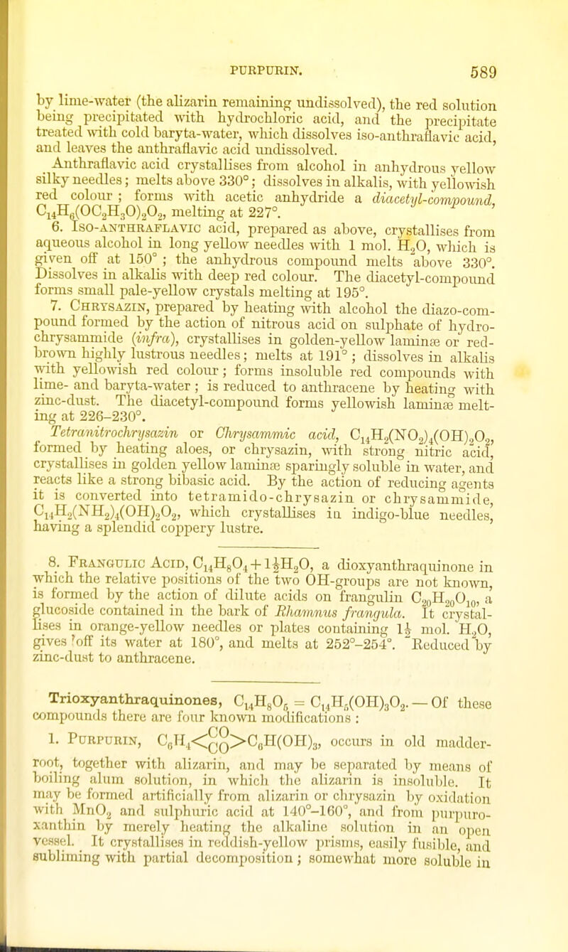 by lime-water (the alizarin remaining imdissolvecl), the red solution being precipitated with hydi-ochloric acid, and the precipitate treated with cold baryta-water, which dissolves iso-anthi-aflavic acid and leaves the anthraflavic acid imdissolved. ' _ Anthraflavic acid crystallises from alcohol in anhydrous yellow silky needles; melts above 330°; dissolves in alkalis, with yellowish red colour ; forms with acetic anhydride a diacetyl-comvound Ci4Hg(OC2H30)202, melting at 227°. 6. Iso-ANTHRAFLAVic acid, prepared as above, crystallises from aqueous alcohol in long yellow needles with 1 mol. B..f), which is given oif at 150° ; the anhydrous compound melts above 330°. Dissolves in alkalis with deep red colour. The diacetyl-compound forms small pale-yellow crystals melting at 195°. 7. Chrtsazin, prepared by heatmg with alcohol the diazo-com- pound formed by the action of nitrous acid ou sulphate of hydro- chrysammide {infra), crystallises in golden-yellow laminas or red- brown highly lustrous needles; melts at 191°; dissolves in alkalis with yellowish red colour; forms insoluble red compounds with lime- and baryta-water ; is reduced to anthracene by heating with zinc-dust. The diacetyl-compound forms yellowish laminas melt- ing at 226-230°. Tetrcmitrochrysazin or Chnjsammic acid, Ci4H2(N02)4(OH)202, formed by heating aloes, or chrysazin, with strong nitric acid, crystallises in golden yellow laminaj sparingly soluble in water, and reacts like a strong bibasic acid. By the action of reducing agents it is converted into tetramido-chrysazin or chrysamrnide, piiH2(NH2)4(OH)202, which crystallises in indigo-blue needles, having a splendid coj)pery lustre. 8. Frangulic Acid, Oi^HgO^ 4-1 iH20, a dioxyanthraquinone in which the relative positions of the two OH-groups are not known, is formed by the action of dilute acids on frangulin G^oH^oO^f,, a glucoside contained in the bark of Rhamnus frangula. It crystal- lises in orange-yellow needles or plates containing Ih mol. H2O, gives 'off its water at 180°, and melts at 252°-254°. Keduced by zinc-du.st to anthracene. Trioxyanthraquinones, Ci^HgOg = C,4Hf,(OH)302. — Of these compounds there are four known modifications : 1. PuRPURiN, CoH4<^q>CbH(OH)3, occurs in old madder- root, together with alizarin, and may be separated by means of boiling alum solution, in which the alizarin is insoluble. It may be formed artificially from alizarin or chrysazin liy o.xidation with MnOa and sidphuric acid at 140°-160°,'and from i)urpuro- xanthin by merely heating the alkalme solution in an ojjen vessel. It crystallises in reddish-yellow prisms, easily fusible and subliming with partial decomposition; somewhat more soluble iu