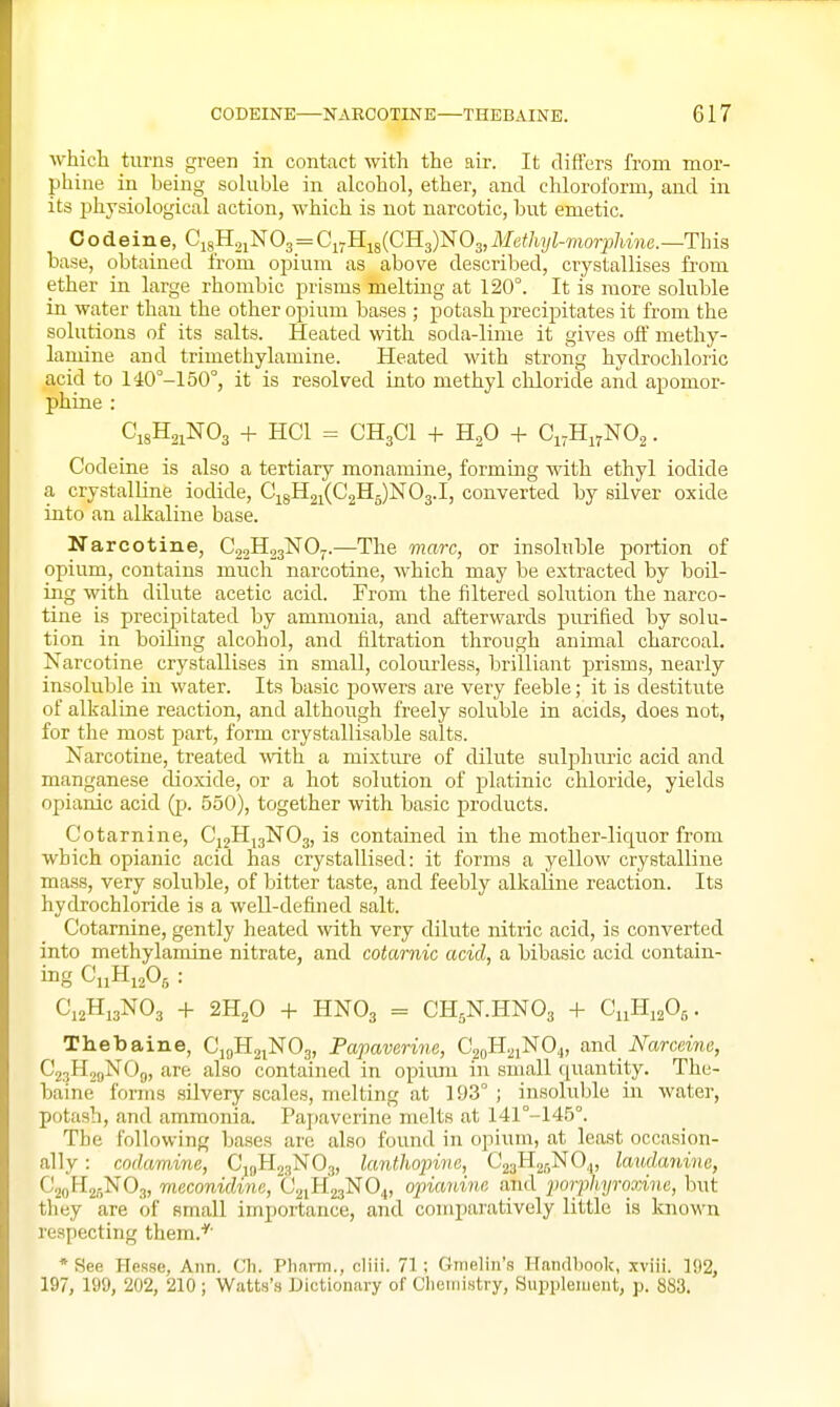 which turns green in contact with the air. It differs from mor- phine in being soluble in alcohol, ether, and chloroform, and in its physiological action, which is not narcotic, but emetic. Codeine, CigHoiNOg = Ci7Hi8(CH3)N03,Methyl-mor2Jhine.—This base, obtained from opium as above described, crystallises fi-om ether in large rhombic prisms melting at 120°. It is more soluble in water than the other opium bases ; potash precipitates it from the solutions of its salts. Heated with soda-lime it gives off methy- laniine and trimethylamine. Heated with strong hydrochloric acid to 140°-150°, it is resolved into methyl cliloride and apomor- phine : C18H21NO3 + HCl = CH3CI + H2O + Ci.HiyNOa. Codeine is also a tertiary monamine, forming with ethyl iodide a crystalline iodide, Ci8H2i(C2H5)N03.I, converted by silver oxide into an alkaline base. Narcotine, C22H23NOJ.—The marc, or insoluble portion of opium, contains much narcotine, which may be extracted by boil- ing with dilute acetic acid. From the filtered solution the narco- tine is precipitated by ammonia, and afterwards purified by solu- tion in boiling alcohol, and filtration through animal charcoal. Narcotine crystallises in small, colourless, brilliant prisms, nearly insoluble in water. Its basic jjowers are very feeble; it is destitute of alkaline reaction, and although freely soluble in acids, does not, for the most part, form crystallisable salts. Narcotine, treated with a mixtirre of dilute sulphuric acid and manganese cUoxide, or a hot solution of platinic chloride, yields opianic acid (p. 550), together with basic products. Cotarnine, Cj2H,3N03, is contained in the mother-liquor from which opianic acid has crystallised: it forms a yellow crystalline mass, very soluble, of bitter taste, and feebly alkaline reaction. Its hydrochloride is a well-defined salt. Cotarnine, gently heated with very dilute nitric acid, is converted into methylamine nitrate, and cotamic acid, a bibasic acid contain- ing C11H12O5 : C12H13NO3 -I- 2H2O + HNO3 = CH5N.HNO3 + CiiHi20g. Thebaine, CjoH2iN03, Papaverine, C20H21NOJ, and JVamme, C23H2gNOg, are also contained in opium in small quantity. The- baine forms silvery scales, melting at 193° ; insoluble in water, potash, and ammonia. Pajiaverine melts at 141°-145°. The following bases arc also found in opium, at least occasion- ally : codamine, Cij,H23N03, lanthoinve, Cgal^'^r.NO,,, laudmiine, CjflHgflNOs, meconidine, C21H23NO4, opianine and porphyroxine, but they are of small importance, and comparatively little is known respecting them.*' * See Hesse, Ann. Ch. Pharm., cliii. 71 ; Gmelin's Handbook, xviii. 192, 197, 199, 202, 210 ; Watts's Dictionary of Chemistry, Supplement, p. 883.