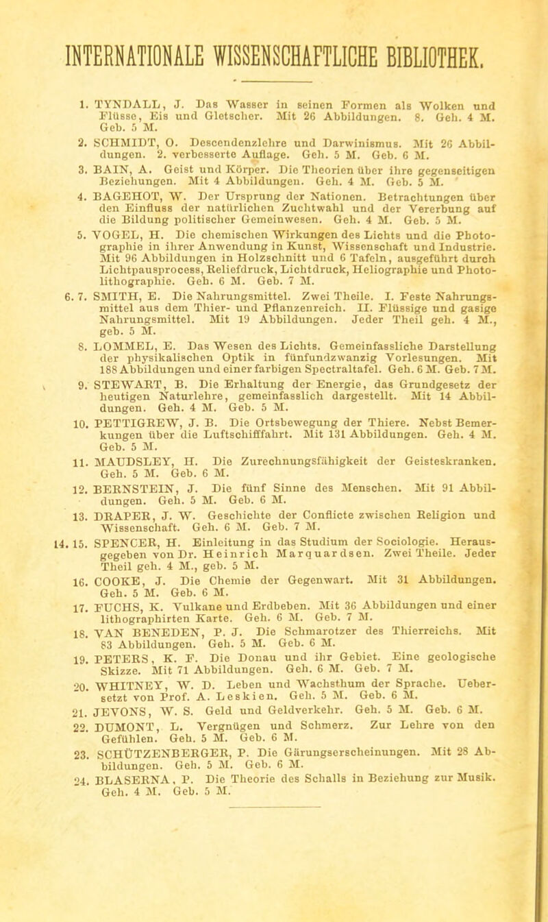 INTERNATIONALE WISSENSCHAFTLICHE BIBLIOTHEK. 1. ÏYNDALL, J. Bas Wasser in seinen Formcn als Wolken nnd FlUsse, Eia und Glotsclicr. Mit 26 Abbildungen. 8. Geh. 4 M. Geb. 5 M. 2. SCHMIDT, 0. Desccndcnzlchre und Darwinismus. Mit 2C Abbil- dungen. 2. vcrbesaerto Auflage. Gch. 5 M. Geb. G M. 3. BAIN, A. Goist und Kiirper. Die ïlieorien liber ilire gegcnseitigeu licziehungen. Mit 4 Abbildungen. Geh. 4 M. Geb. 5 M. ' 4. BAGEHOT, W. Der Ursprung der Nationen. Betrachtungen tiber den Einfluss der natiirlichen Zuchtwahl und der Vererbung anf die Bildung politiscber Gemeinwesen. Geh. 4 M. Geb. 5 M. 5. VOGEL, H. Die chemisclien Wirkungen des Lichts und die Photo- graphie in ilirer Auwendung in Kunst, Wissenschaft und Industrie. Slit 96 Abbildungen in Holzschnitt und 6 Tafeln, auegefUhrt duroh LichtpausprooeBS, Reliefdruck, Lichtdruck, Heliographie und Photo- lithographie. Geh. 6 M. Geb. 7 M. 6. 7. SMITH, E. Die Nahrungsmittel. Zwei Theile. I. Feste Nahnings- mittel aus dem Thier- und Pflanzenreich. II. FlUssige nnd gasige Nahrungsmittel. 5Iit 19 Abbildungen. Jeder Theil geh. 4 M., geb. 5 M. 8. LOMMEL, E. Das Weaen des Lichts. Gemeinfassliche Darstellung der physikaliechen Optik in funfundzwanzig Vorlesungen. Mit 188 Abbildungen und einerfarbigen Spectraltafel. Geh. 6 M. Geb. 7 M. 9. STEWAET, B. Die Erhaltung der Energie, das Grundgesetz der heutigen Naturlehre, gemeinfasslich dargestellt. Mit 14 Abbil- dungen. Geh. 4 M. Geb. 5 M. 10. PETTIGREW, J. B. Die Ortsbewegung der Thiere. Nebst Bemer- kungen Uber die Luftschifffahrt. Slit 131 Abbildungen. Geh. 4 M. Geb. 5 M. 11. MATJDSLEY, H. Die Zureohnungsfiihigkeit der Geisteskranken. Geh. 5 M. Geb. 6 M. 12. BERNSTEIN, J. Die filnf Sinne des Menschen. Mit 91 Abbil- dungen. Geh. 5 M. Geb. 6 M. 13. DRAPER, J. W. Geschiohte der Conflicte zwischen BeUgion und Wissenschaft. Geh. 6 M. Geb. 7 M. 14. 15. SPENCER, H. Einleitung in das Studium der Sociologie. Heraus- gegeben von Dr. Heinrich Marquardsen. Zwei ïheile. Jeder Theil geh. 4 M., geb. 5 M. 16. COOKE, J. Die Chemie der Gegenwart. Mit 31 Abbildungen. Geh. 5 M. Geb. 6 M. 17. FUCHS, K. Vulkane und Erdbeben. Mit 36 Abbildungen nnd einer lithographirten Karte. Geh. 6 M. Geb. 7 M. 18. VAN BENEDEN, P. J. Die Schmarotzer des Thierreichs. Mit 83 Abbildungen. Geh. 5 M. Geb. 6 M. 19. PETERS, K. F. Die Donau und ihr Gebiet. Eine geologische Skizze. Mit 71 Abbildungen. Geh. 6 M. Geb. 7 M. •'0. WHITNEY, W. D. Leben und Wachsthum der Sprache. Ueber- setzt von Prof. A. Leskien. Geh. 5 M. Geb. 6 M. 21. JEVONS, W. S. Geld und Geldverkehr. Geh. 5 M. Geb. 6 M. 22. DUMONT, L. Vergniigen und Schmerz. Zur Lehre von den Geftthlen. Geh. 5 M. Geb. 6 M. 23. SCHÛTZENBEEGER, P. Die Garungserscheinungen. Mit 28 Ab- bildungen. Geh. 5 M. Geb. 6 M. '>4. BLASEBNA, P. Die Théorie des Schalls in Beziehung zur Musik. Geh. 4 M. Geb. 5 M.