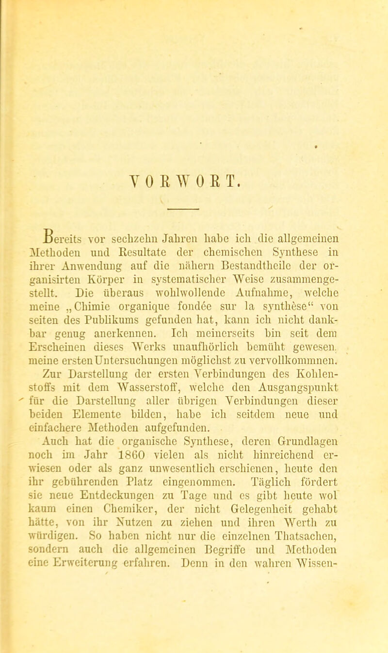 YORWORT. Bereits vor sechzeliu Jaliron liabe icli die allgemeinen Methoden uud Resultate der chemischen Synthèse in ihrei- Amvendung auf die nahern Bestandtbeilc dei' or- ganisirten KOrper in systematisclicr Weise zusammenge- stellt. Die iiberaus woblwollende Aufnabme, welche meine „Cbiniie organique fondée sur la synthèse von seiten des Publikums gefunden bat, kann icb nicbt dank- bar genug anerkennen. Ich meincrseits bin seit dem Erscheinen dièses Werks unaufliorlicb bemûbt gewesen. meine erstenUntersuchungen môglicbst zu vervoUkommnen. Zur Darstellung der ersten Verbindungen des Koblen- stofiPs mit dem Wasserstoff, welchc den Ausgangspunkt fur die Darstellung aller ûbrigen Verbindungen dieser beiden Elemente bilden, babe icb seitdem neue und einfachere Methoden aufgefunden. Auch bat die organische Synthèse, deren Grundlagen noch im Jahr 18G0 vielen als nicbt hinreichend ei'- wiesen oder als ganz unwesentlich erschienen, lieute den ihr gebûhrenden Platz eingenommen. Taglicb fôrdert sie neue Entdeckungen zu Tage und es gibt beute wol kaum einen Chemiker, der nicht Gelegenbeit gehabt batte, von ihr Nutzen zu ziehen und ihren Wertb zu wurdigen. So haben nicht nur die einzelnen Thatsacben, sondern auch die allgemeinen Dégriffé und Metlioden eine Erweiterung erfahren. Denn in den wabren Wissen-