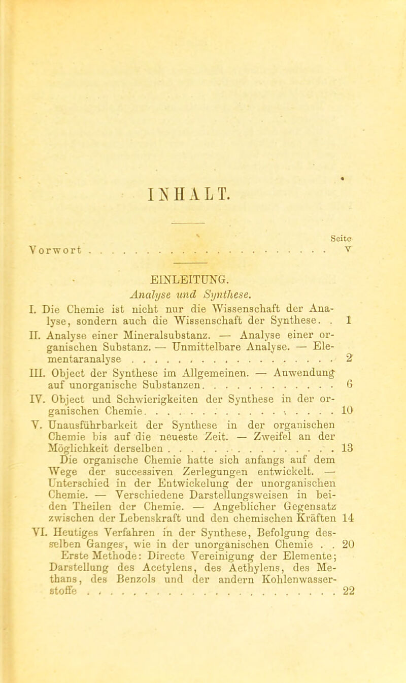 OHALT. Seite Vorvrort v EINLEITUNG. Analyse und Synthèse. I. Die Chemie ist nicbt nur die Wissenscliaft der Ana- lyse, sondern auch die Wissenschaft der Synthèse. . 1 II. Analyse einer Mineralsubstanz. — Analyse einer oi'- ganiachen Substanz. — Unmittelbare Analyse. — Ele- mentaranalyse 2 ni. Object der Synthèse im Allgemeinen. — Anwendun* auf unorganische Substanzen G IV. Object und Schwierigkeiten der Synthèse in der or- ganischen Chemie 10 V. Unausfiihrbarkeit der Synthèse in der organischen Chemie bis auf die neueste Zeit. — Zweifel an der Môglichkeit derselben 13 Die organische Chemie hatte sich anfangs auf dem Wege der successiven Zerlegungen entwickelt. — Unterschied in der Eatwickelung der unorganischen Chemie. — Verschiedene Darstellungsweisen in bei- den Theilen der Chemie. — Angebiicher Gegensatz zwischen der Lebenskraft und den chemischen Kraften 14 VI. Heutiges Verfahren in der Synthèse, Befolgung des- selben Ganges, wie in der unorganischen Chemie . . 20 Erste Méthode : Directe Vereinigung der Elemente ; Darstellung des Acetylens, des Aethylens, des Me- thans, des Benzols und der andern Kohlenwasser- sto£fe 22