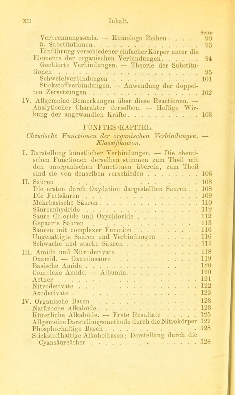 Scite Verbrcnnungsscala. — Homologe lleiheu 90 5. Substitutionen 93 Eiiifuhrung verscliiedener eiiifaclier Kôrper unter die Elemcnte der organisclieu Verljindungen 94 Gechlorte Verbindungen. — Théorie der Substitu- tionen 95 Schwefelverbindungen 101 Stickstoffverbindungen. — Anwendung der doppel- ten Zersetzungen 102 IV. Allgemeine Bemerkungen iiber dièse Reactioneu. — Analytischer Charakter derselben. — Heftige NVir- kuug der angewandten Krafte 103 FUNFTES-KAPITEL. Chemische Functionen der organischen Verhindungen. — Klassifikation. I. Darstellung kiinstliclier Verbindungen. — Die chemi- schen Functionen dei'selben stimmen zum Tlieil mit den unorganischen Functionen uberein, zum Theil sind sie von denselben verschieden 106 II. Sàuren 108 Die ersten durch Oxydation dargestellten Sàuren . . 108 Die Fettsàuren 109 Melirbasisclio Sàuren 110 Sâurëanhydride 112 Saure Cbloride und Oxychloride 112 GejDaarte Sàuren 113 Sàuren mit complexer Function 116 Ungesàttigte Sàuren und Verbindungen 116 Schwaclie und starke Sàuren 117 III. Amide und Nitroderivate 118 Oxamid. — Oxaminsàure 119 Basische Amide 120 Complexe Amide. — Albumin 120 Aether 121 Nitroderivate 122 Azoderivate 123 IV. Organische Baseu 123 Natûrliche Alkaloïde 123 Kunstliche Alkaloïde. — Erste Resultate 125 Allgemeine Darstelluiigsmethode durch die Nitrokôrper 127 Phosphorhaltige Basen 128 Stickstoff haltige Alkoholbasen ; Darstellung durch die Cyansàiu'eàther . » 128