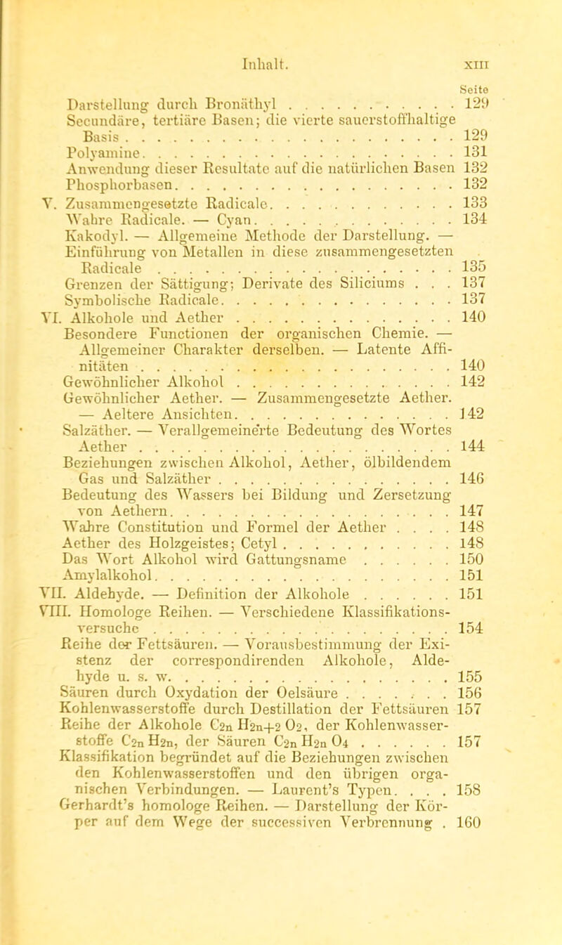 Seite Darstellung durch Broniithyl 129 Secundàre, tertiiire Basen; die vicrte saucrstofflialtige Basis 129 Polyamine 131 Anwendung dieser Rcsultatc auf die uatûrlichen Basen 132 Phosphoi'basen 132 V. Zusamnienoesetzte Radicale 138 ^Vahre Radicale. — Cyan 134 Kakodyl. — Allgemeine Méthode der Darstellung. — Einfùhning von Metallen in dièse znsammengesetzten Radicale 135 Grenzen der Sàttigung; Derivate des Siliciums . . . 137 Symbolische Radicale 137 VI. Alkohole und Aether 140 Besondere Functionen der organisclien Cliemie. — Allgemeiner Charakter derselben. — Latente Affi- nitaten 140 Gewôhnlicher Alkohol 142 Gewôlinlicher Aether. — Zusammcngesetzte Aether. — Aeltere Ansichten 142 Salzâther. — Verallgemeine'rte Bedeutung des Wortes Aether 144 Beziehungen zwischen Alkohol, Aether, ôlbildendem Gas und Salzilther 146 Bedeutung des Wassers bei Bildung und Zersetzung von Aethern 147 Wahre Constitution und Formel der Aether .... 148 Aether des Holzgeistes; Cetyl l48 Das Wort Alkohol wird Gattungsname 150 Amylalkohol 151 YII. Aldéhyde. — Définition der Alkohole 151 VTTI. Homologe Reiheu. — Verschiedcne Klassifikations- versuchc 154 Reihe der Fettsâuren. — Vorausbestimmung der Exi- stenz der correspondirenden Alkohole, Aldé- hyde u. s. w 155 Sâuren durch Oxydation der Oelsaure 156 Kohlenwasserstoffe durch Destination der Fettsâuren 157 Reihe der Alkohole C2nH2n+2 02, der Kohlenwasser- stoffe C2n H2n, der Sâuren C2n H2n O4 157 Klassifikation begrûndet auf die Beziehungen zwischen den Kohlenwasserstoffen und den iibrigen orga- nischen Verbindungen. — Laurcnt's Typcn. . . . 158 Gerhardt's homologe Reihen. — Darstellung der Kôr- per auf dem Wege der successivon Verbrennung . 160