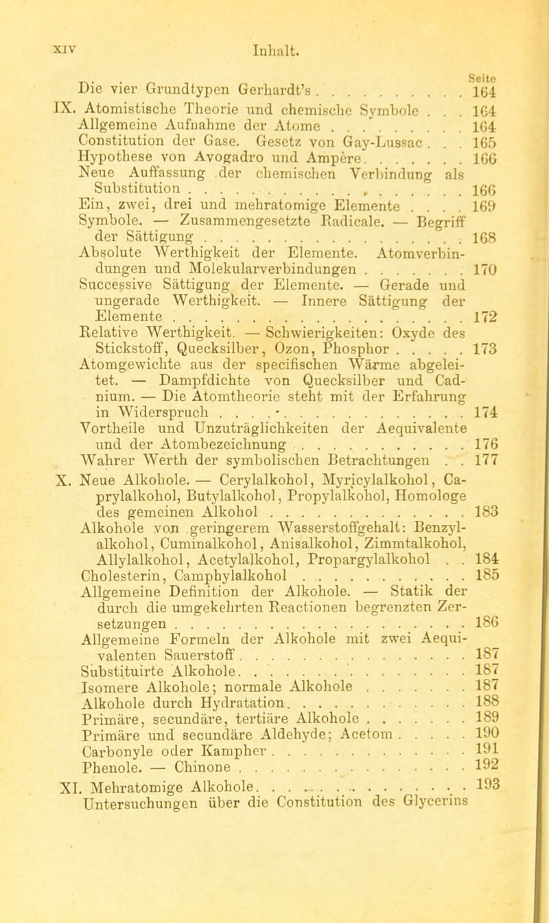 T^. . ^ Seite Uic vier Grundtypen Gerhardt's 164 IX. Atomistisclic Théorie und chemische Symbole . . . 1G4 Allgemeino Aufnahme der Atome 104 Constitution dev Gase. Gesctz von Gay-Lussac . . . 165 Hypothèse von Avogadro und Ampère IGG Neue Auffassung der chemisclien Verbindung als Substitution , 166 Ein, zwei, drei und mehratomige Elemente .... 169 Symbole. — Zusammengesetzte Radicale. — Begriiï der Sàttigung 168 Absolute Werthigkeit der Elemente. Atomverbin- dungen und Molekularverbindungen 170 Successive Sàttigung der Elemente. — Gerade und ungerade Werthigkeit. — Innere Sàttigung der Elemente 172 Relative Werthigkeit. — Schwierigkeiten : Oxyde des StickstoÊf, Quecksilber, Ozon, Phosphor 173 Atomgewichte aus der specifischen Wârme abgelei- tet. — Dampfdichte von Quecksilber und Cad- nium. — Die Atomtheorie steht mit der Erfahrung in Widerspruch . . . . • 174 Vortheile und Unzutràglichkeiten der Aequivalente und der Atombezeichnung 176 Wahrer Werth der symbolischen Betrachtungen . . 177 X. Neue Alkohole. — Cerylalkohol, Myricylalkoliol, Ca- prylalkohol, Butylalkohol, Propylalkohol, Homologe des gemeinen Alkohol 183 Alkohole von geringerem Wasserstoffgehalt: Benzyl- alkohol, Cuminalkohol, Anisalkohol, Zimmtalkohol, Allylalkohol, Acetylalkohol, Propargylalkohol . . 184 Cholesterin, Camphylalkohol 185 Allgemeine Définition der Alkohole. — Statik der durcli die umgekehrten Reactionen begrenzten Zer- setzungen 186 Allgemeine Formeln der Alkohole mit zwei Aequi- valenten Sauei-stofif 187 Substituirte Alkohole. 187 Isomère Alkohole; normale Alkohole 187 Alkohole durch Hydratation 188 Primàre, secundàre, tertiàre Alkohole 189 Primàre imd secundàre Aldéhyde; Acetom 190 Carbonyle oder Kampher 191 Phenole. — Chinone 192 XI. Mehratomige Alkohole 193 Untersuchungen iiber die Constitution des Glycerins