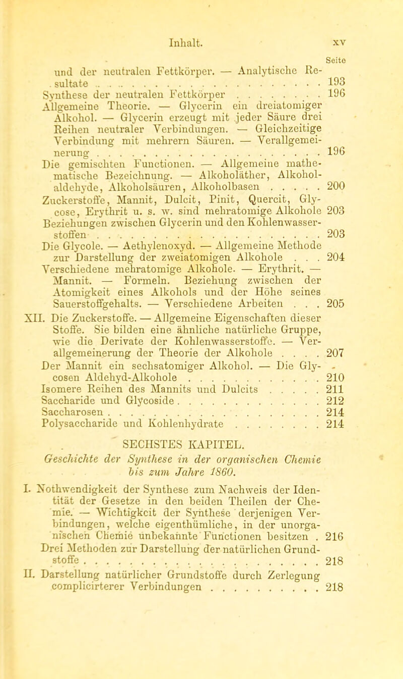 Seite und der neutralen Fettkôrper, — Analytisclie Re- .sultate 193 Synthèse der neutralen Fettkôrper 196 Allg'emeine Théorie. — Glycerin ein dreiatomiger Alkohol. — Glycerin erzeugt mit jeder Sàure drei Eeihen neutraler Verbindungen. — Gleichzeitige Verbindung mit mehrern Siluren. — Verallgemei- nerung 196 Die gemischten Fuuctionen. — Allgemeiue mathe- matische Bezeichnung. — Alkoholâther, Alkohol- aldehyde, Alkoholsàuren, Alkoholbasen 200 Zuckerstoffe, Manuit, Dulcit, Pinit, Quercit, Gly- cose, Erythrit u. s. w. sind mebratomige Alkohole 203 Beziehungen zwischen Glycerin und den Kohlenwasser- stoffen 203 Die Glycole. — Aetbjdenoxyd. — Allgemeine Méthode zur Darstellung der zweiatomigen Alkohole . . . 204 Verschiedene mehratomige Alkohole. — Erythiùt. — Mannit. — Formeln. Beziehung zwischen der Atomigkeit eines Alkohols und der Hôhe seines Sauerstoffgehalts. — Verschiedene Arbeiten . . . 205 XII. Die ZuckerstoÊfe. — Allgemeine Eigenschaften dieser Stoffe. Sic bilden eine àhnliche natiirliche Gruppe, wie die Derivate der Kohienwasserstoffe. — Ver- allgemeinerung der Théorie der Alkohole .... 207 Der Mannit ein sechsatomiger Alkohol. — Die Gly- - cosen Aldehyd-Alkohole 210 Isomère Eeihen des Mannits und Dulcits 211 Saccharide imd Glycoside 212 Saccharosen 214 Polysaccharide und Kohlenhydrate 214 ' SECHSTES KAPITEL. Geschiclite der Synthèse in der organischen Chemie bis ziim Jahre 1860. I. Xothwendigkeit der Synthèse zum Nachweis der Iden- titàt der Gesetze in den beiden Theilen der Che- mie. — Wichtigkcit der Synthèse derjenigen Ver- bindungen, welche eigenthiimliche, in der unorga- nîscheh Cherbié unbekannte Furictionen besitzen . 216 Drei Methoden zur Darstellung der natiirlichen Grund- stoffe 218 II. Darstellung natiirlicher Grundstoffe durch Zerlegung complicirterer Verbindungen 218