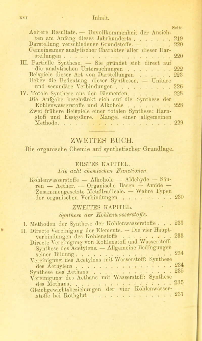 Seite Acltei'c Resultate. — Unvollkommcnheit der Ansich- ten am Anfang dièses Jahrhunderts 219 Darstellung verscliiedcner Grundstofïe. — 220 Gemeinsamer analytischer Charaktei' aller dieser I)ar- stellungen 220 III. Partielle Synthcse. — Sic grûndet sicli direct auf die analytisclien Untersuclningen 222 Beispiele dieser Art von Darstellungen 223 Ueber die Bedeutung dieser Synthesen. — Unitare und secundare Verbindungen 226 IV. Totale Synthèse ans den Elementen 228 Die Aufgabe beschrânkt sich auf die Synthèse der Kohlenwasserstoffe imd Alkohole 228 Zwei friihere Beispiele einer totalen Synthèse: Harn- stoff und Essigsiiure. Mangel einer allgemeinen Méthode 229 ZWEITES BUCH. Die organisclie Chemie auf synthetischer Grundlage. ERSTES KAPITEL. Die. aclit chemischcn Functionen. Kohlenwasserstoffe — Alkohole — Aldéhyde — Sàu- ren — Aether. — Organisclie Basen — Amide — Zusammengesetzte Metâllradicale. — Wahre Typen der organischen Verbindungen 230 ZWEITES KAPITEL. Synthèse der KoMenioasserstoffe. I. Methoden der Synthèse der KohlenwasserstofiFe . . . 233 II. Directe Vereinigung der Elemente. — Die vier Haupt- verbindungen des Kohienstoffs 233 Directe Vereinigung von Kohlenstoff und Wasserstofif : Synthèse des Acetylens. — Allgemeine Bedingungen seincr Bildung 234 A''ereinigung des Acetylens mit Wasserstoff: Synthèse des Aethylens 234 Synthèse des Aethans 235 Vereinigung des Aethans mit Wasserstoô': Synthèse des Methans 235 Gleichgewichtsbeziehungon der vier Kohlenwasser- .stofl'c bei Rothglut 237