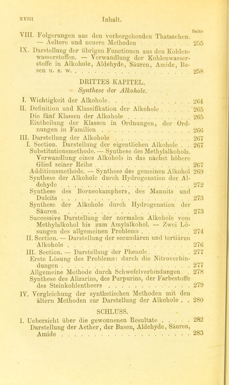 VIII. Folgevungen aus den vorhergclionden Thatsachen. — Aeltcrc und iicucrc Methodcn 255 IX. Darstcllung der ûbrigen Functionen aus den Kolilcn- wasscrstoffen. — Verwandlung dcr Kolilenwasscr- stoffc ia Alkohole, Aldéhyde, Saurai, Amide, lia- son u. s. w 258 DRITTES KAPITEL. Synthèse der Alkohole. I. Wichtigkeit der Alkohole 264 II. Définition und Klassifikation dcr Alkohole 265 Die fûnf Klassen der Alkohole 265 Eintheilung der Klassen in Ordnungen, der Ord- nungen in Familien 266 III. Darstellung der Alkohole 267 I. Section. Darstellung der eigentlichen Alkohole . . 267 Substitutionsmethode. — Synthèse des Methylalkohols. Verwandlung eines Alkohols in das nàchst hôhei-c Glied seiner Reihe 267 Additionsmethodc. — Synthèse des gëmeinen Alkohol 269 Synthèse der Alkohole durch Hydrogénation der Al- déhyde 272 Synthèse des Borneokamphers, des Manuits und Dulcits 27.3 Synthèse der Alkohole durch Hydrogénation der Sâuren 273 Successive Darstellung der normalen Alkohole vom Methylalkohol bis zura Amylalkohol. — Zwei Lô- sungen des allgemeinen Problems 274 II. Section. — Darstellung der secundàren und tertiàren Alkohole 276 III. Section. — Darstellung der Phenole 277 Erste Lôsung des Problems: durch die Nitroverbin- dungen 277 Allgemeine Méthode durch Schwefelverbindungen. . 278 Synthèse des Alizarins, des Purpurins, der FarbestoflFc des Steinkohlentheers 279 IV. Vcrgleichung der synthetischen Methoden mit den àlteru Methoden zur Darstellung der Alkohole . . 280 SCHLUSS. I. Uebersicht ûber die gewonnenen Resultate 282 Darstellung der Aether, der Basen, Aldéhyde, Sâuren, Amide 283