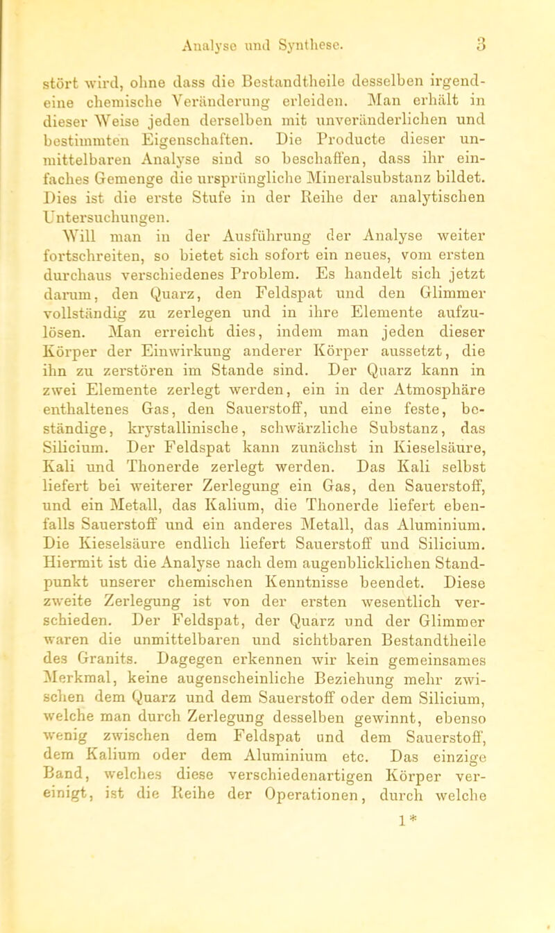 stôrt wird, oline ilass die Bcstandtheile desselben irgend- eine cheraische Verauderung erleiden. Man erlialt in dieser Weise jeden derselben mit unverilnderliclien und bestimmten Eigenschaften. Die Producte dieser un- niittelbai-en Analyse sind so beschafi'en, dass ihr ein- faches Gemenge die ursprûngliche Mineralsubstanz bildet. Dies ist die erste Stufe in der Reihe der analytischen L'ntersnchungen. Will man in der Ausfûlirung der Analyse weiter foi'tschreiten, so bietet sich sofort ein neues, vom ersten durchaus verscbiedenes Problem. Es handelt sich jetzt darum, den Quarz, den Feldsj)at und deu Glimmer vollstiindig zu zerlegen und in ihre Elemente aufzu- lôsen. Man erreiclit dies, indem man jeden dieser Kôrper der Einwirkung anderer Kôrper aussetzt, die ihn zu zerstôren im Stande sind. Der Quarz kann in zwei Elemente zerlegt werden, ein in der Atmosphâre enthaltenes Gas, den SauerstofP, und eine feste, bc- stàndige, krystallinische, schwai'zliche Substanz, das Silicium. Der Feldspat kann zunaclist in Kieselsàure, Kali und Thonerde zerlegt werden. Das Kali selbst liefert bei weiterer Zerlegung ein Gas, den Sauerstoff, und ein Metall, das Kalium, die Thonerde liefert eben- falls Sauerstoff und ein anderes Metall, das Aluminium. Die Kieselsàure endlich liefert Sauerstoff und Silicium. Hiermit ist die Analyse nach dem augenblicklichen Stand- punkt unserer chemischen Kenntnisse beendet. Dièse zweite Zerlegung ist von der ersten wesentlich ver- schieden. Der Feldspat, der Quarz und der Glimmer waren die anmittelbaren und sichtbaren Bestandtheile des Granits. Dagegen erkennen wir kein gemeinsames Merkmal, keine augenscheinliche Beziehung mehr zwi- schen dem Quarz und dem Sauerstoff oder dem Silicium, welche man durch Zerlegung desselben gewinnt, ebenso wenig zwischen dem Feldspat und dem Sauerstoff, dem Kalium oder dem Aluminium etc. Das einzige Band, welches dièse verschiedenartigen Kôrper ver- einigt, ist die Reihe der Operationen, durch welche 1*