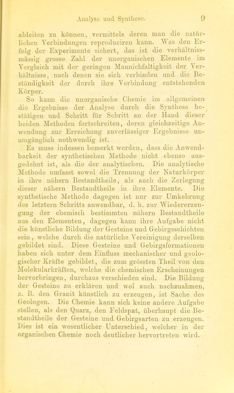 ableiten zu kënnen, vermittels tleren man die iiatiu- lichen Yerbindungeu reproduciren kann. Was den Er- folg der Expérimente sicliert, das ist die verhiiltniss- luiissig grosse Zabi der imorganischen Elemente im Yergleich mit der geringen Mannichfaltigkeit der Ver- hiiltuisse, nach deuen sie sicb verbinden und die Be- stiindigkeit der durcb ibre Verbiudung eutstebendcn Kurper. So kann die unorganiscbe Cbemie im allgemeinen die Ergebnisse der Analyse durcb die Syntbese be- statigeu und Scbritt fur Scbritt au der Haud dieser beiden Metboden fortscbreiten, dereu gieicbzeitige An- wendimg zur Erreicbung zuverlassiger Ergebnisse un- umgiinglicb notbwendig ist. Es muss indessen bemerkt werden, dass die Amvend- barkeit der syntbetiscben Metbode niebt ebenso aus- gedebnt ist, als die der analytiscben. Die aualytiscbe Metbode umfasst sowol die Treuuung der Naturkôrper in ibre nàbern Bestandtbeile, als aucb die Zerlegung dieser nàbern Bestandtbeile in ibre Elemente. Die syutbetiscbe Metbode dagegen ist nur zur Umkebrung des letztern Scbritts anwendbar, d. b. zur Wiedererzeu- gung der cbemiscb bestimmten nabern Bestandtbeile aus den Elementen, dagegen kann ibre Aufgabe uicbt die kûnstlicbe Bildung der Gesteine und Gebirgsscbicbten sein, ■\velcbe durcb die natûrlicbe Vereinigung derselben gebildet siud. Dièse Gesteine und Gebirgsformationeu baben sicb unter dem Einfluss mecbaniscber und geolo- giseber Kràfte gebildet, die zum grôssten Tbeil von den îlolekularkraften, welclie die cbemiscben Erscbeinungen hervorbringeu, durcbaus verscbieden sind. Die Bildung- der Gesteine zu erklaren und wol aucb uacbzuabmen, z. B. den Granit kûnstlicb zu erzeugen, ist Sacbe des Geologen. Die Cbemie kann sicb keine andere Aufgabe stellen, als den Quarz, den Feldspat, ûberbaupt die Be- standtbeile der Gesteine und Gebirgsarten zu erzeugen. Dies ist ein wesentlicber Unterscbied, welcber in der organiscben Cbemie noch deutlicber bervortreten wird.