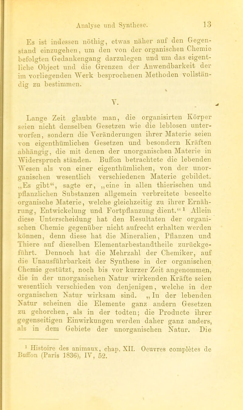 Es ist indessen notliig, etwas uiilier auf clen Gegen- stand einzugehen, i\ra den von der organisclieu Cheniie befolgten Gedankengang darzulegen imd uni das eigent- liclie Object und die Grenzen der Amvendbarkeit der im vorliegenden Werk besprochenen Methoden vollstan- disr zu bestimmen. % V. Lange Zeit glaubte man, die organisirten Kôrper seien nicht denselben Gesetzen wie die leblosen unter- ^vorfen, sondern die Yeranderungen ihrer Materie seieu von eiçrentbûmlichen Gesetzen und besondei-n Krilften abhângig, die mit denen der unorganischen Materie in Widerspi-ncb stânden. Buffon betracbtete die lebenden Wesen als von einer eigenthûmlichen, von der unor- ganischen wesentlich verschiedeneu Materie gebildet. ,,Es gibt, sagte er, ,,eine in allen thierischen und pflanzlichen Substanzen allgemein verbreitete beseelte organische Materie, welche gleichzeitig zu ihrer Ernah- rung, Entwickelung und Fortpflanzung dient.  ^ Allein dièse Unterscheidung hat den Resultaten der oi'gaui- schen Chemie gegeniiber nicht aufrecht erhalten werden konnen, denn dièse hat die Mineralien, Pflauzen und Thiere auf dieselben Elenientarbestandtheile zuriickge- filhrt. Dennoch hat die Mehrzahl der Chemiker, auf die Unausfuhrbarkeit der Synthèse in der organischen Chemie gestûtzt, noch bis vor kurzer Zeit angenommen, die in der unorganischen Natur wirkenden Kràfte seieu wesentlich verschieden von denjenigen, welche in der organischen Natur wirksam sind. „ In der lebenden Xatur scheinen die Elemente ganz anderu Gesetzen zu gehorchen, als in der todten; die Producte ihrer gegenseitigen Einwirkungen werden daher ganz anders, als in dem Gebiete der unorganischen Natur, Die ' Histoire des animaux, chan. XII. Oeuvres complètes de Buffon (Paris 1836), IV, 52.