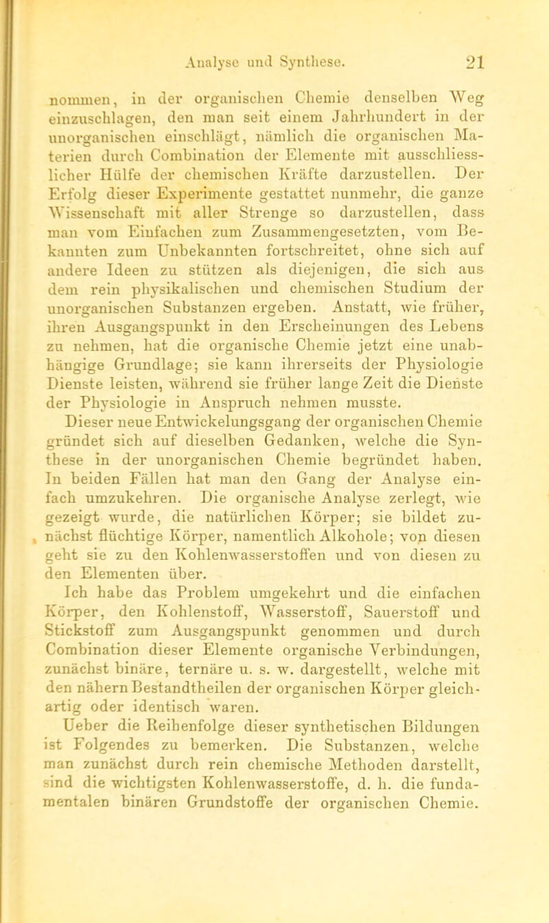 noumien, in der organisclien Chemie denselben Weg einzuschlagen, den nian seit einem Jahrlmndert in der imorganischen einschlagt, namlich die organisclien Ma- terien durch Combination der Elemente mit ausschliess- licher Hûlfe der chemischen Krafte darzustellen. Der Erfolg dieser Expérimente gestattet nunmehr, die ganze Wissenschaft mit aller Strenge so darzustellen, dass man vom Eiufaclien zum Zusammeugesetzten, vom Be- kannten zum Unbekannten fortschreitet, ohne sich auf andere Ideen zu stiitzen als diejenigeu, die sich aus dem rein physikalisclien und chemischen Studium der unorganischen Substanzen ei'geben. Anstatt, wie frûher, ihreu Ausgangspunkt in den Erscheinungen des Lebens zu nehmen, hat die organische Chemie jetzt eine unab- hângige Grundlage; sis kanu ihrerseits der Physiologie Dienste leisten, wilbrend sie friiher lange Zeit die Dienste der Physiologie in Anspruch nehmen musste. Dieser neue Entwickelungsgang der organisclien Chemie grundet sich auf dieselben Gedankeu, welclie die Syn- thèse in der unorganischen Chemie begrûndet haben. In beiden Fâllen hat man den Gang der Analyse ein- fach umzukehren. Die organische Analyse zerlegt, wie gezeigt wurde, die natûrlichen Kôrper; sie bildet zu- niichst fliichtige Kôrper, namentlich Alkoliole ; von diesen geht sie zu den KohlenwasserstofFen und von diesen zu den Elementen uber. Ich habe das Problem umgekehi-t und die einfachen Kôrper, den Kohlenstoff, WasserstofP, SauerstofiP und Stickstoff zum Ausgangspunkt genommen und durch Combination dieser Elemente organische Verbindungen, zunàchst biniire, ternâre u. s. w. dargestellt, welche mit den nàhernBestandtheilen der organischen Kôrper gleich- artig oder identisch waren. Ueber die Reihenfolge dieser synthetischen Bildungen ist Folgendes zu bemerken. Die Substanzen, welche man zunàchst durch rein chemische Methoden darstellt, sind die wichtigsten Kohlenwasserstoffe, d. h. die funda- mentalen binàren Grundstoffe der organischen Chemie.