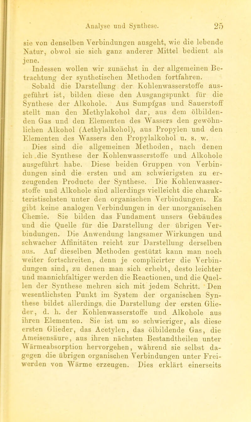 sie von denselben Yerbiudungen ausgelit, wie die lebende Natur, obwol sie sich ganz anderer Mittel bedient als jene. Indessen woUen wir zuiiachst in der allgemeiuen Be- trachtung der synthetiscbeu Metlioden fortfahren. Sobald die Darsteïlung der Koblenwasserstoffe aus- gefûhrt ist, bilden dièse den Ausgangspunkt fiir die Synthèse der Alkobole. Ans Sumpfgas und Sauerstoff stellt man den Methylakohol dar, ans dem ôlbilden- den Gas und den Elementen des Wassers den gewôhn- licben Alkobol (Aetbylalkohol), ans Propylen und den Elementen des NVassers den Propylalkobol u. s. w. Dies sind die allgemeinen Metboden, nach denen icb .die Synthèse der Koblenwasserstoffe und Alkobole ausgefûhrt habe. Dièse beiden Gruppeu von Yerbiu- dungen sind die ersten und am schwierigsteu zu ei-- zeugenden Producte der Synthèse. Die Koblenwasser- stoffe und Alkobole sind allerdings vielleicbt die charak- teristischsten unter den organischen Yerbiudungen. Es gibt keine analogen Yerbiudungen in der unorganiscben Chemie. Sie bilden das Fundament uusers Gebâudes und die Quelle fur die Darsteïlung der tibrigen Yer- bindungen. Die Anwendung langsanier Wirkungen und scbwacher Affinitâten reicht zur Darsteïlung derselben ans. Auf dieselben Metboden gestûtzt kann man noch weiter fortscbi'eiten, denn je complicirter die Yerbiu- dungen sind, zu denen man sich erbebt, desto leicbter und mannichfaltiger werden die Reactionen, und die Quel- len der Synthèse mehren sich mit jedem Schritt. Den •\vesentlichsten Punkt im System der organischen Syn- thèse bildet allerdings, die Darsteïlung der ersten Glie- der, d. h. der Koblenwasserstoffe und Alkobole ans ihren Elementen. Sie ist um so schwieriger, als dièse ersten Glieder, das Acetylen, das ôlbildende Gas, die Ameisensâure, aus ihren nâchsten Bestandtbeilen unter \\ àrmeabsorption hervorgehen, wàhrend sie selbst da- gegen die ûbrigen organischen Yerbiudungen unter Frei- werden von Warme erzeugen. Dies erklàrt einerseits