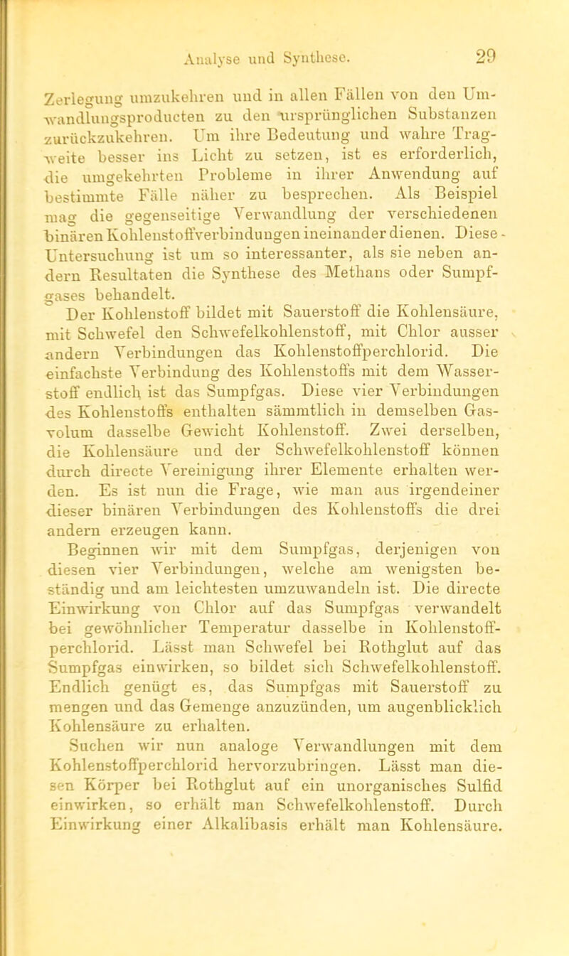 Zerleguug umzukeliren und in allen Fallen von clen Um- Avancllungsprodueten zu den iirsprûnglichen Substanzen zuriickzukehren. Um ihre Bedeutung und wahre ïrag- -vveite besser ins Licht zu setzen, ist es erforderlicb, <lie umgekehrten Problème in ihrer Anwendung auf bestimuite Falle nillier zu bespreclien. Als Beispiel mag die gegenseitige Verwandlung der verschiedenen binaren Kohlenstoffverbinduugen ineinauder dienen. Dièse - Untersucliung ist um so interessanter, als sie ueben an- dern Resultaten die Synthèse des Methans oder Sumpf- gases bebandelt. Der Kohlenstoff bildet mit Sauerstoff die Kohlensilure, mit Schwefel den SclnvefelkoblenstofF, mit Chlor ausser iindern Yerbindungen das Koblenstoffperchlorid. Die einfacbste Yerbindung des Kolilenstofts mit dem Wasser- stoff endlicli ist das Sumpfgas. Dièse vier Yerbindungen des Kohleustoffs entbalteu siimmtlich in demselben Gas- Yolum dasselbe Gewicbt Kohlenstoff. Zwei derselben, die Kohlensiiure und der Schwefelkohlenstoff kônnen duTch dii-ecte Yereinigung ihrer Elemente ei-halteu wer- den. Es ist nun die Frage, wie man ans irgendeiner dieser binaren Yerbindungen des Kohleustoffs die drei andern erzeugen kann. Beginnen wir mit dem Sumpfgas, derjeuigen von diesen vier Yerbindungen, welche am weuigsten be- stiindig und am leichtesten umzuwandeln ist. Die directe Einwirkung von Chlor auf das Sumpfgas verwandelt bei gewôhnlicher Temperatur dasselbe in Koblenstoff- perchlorid. Lasst man Schwefel bei Rothglut auf das Sumpfgas einwirken, so bildet sich Schwefelkohlenstoff. Endlich genûgt es, das Sumpfgas mit Sauerstoff zu mengen und das Gemenge auzuziinden, um augenblicklich Kohlensaure zu erhalten. Suclien wir nun analoge Yerwandlungen mit dem Kohlenstoffperchloi-id hervorzubringen. Làsst man die- sen Kôrper bei Rothglut auf ein unorganisches Sulfid einwirken, so erhalt man Schwefelkohlenstoff. Durcli Einwirkung einer Alkalibasis erhàlt man Kohlensaure.