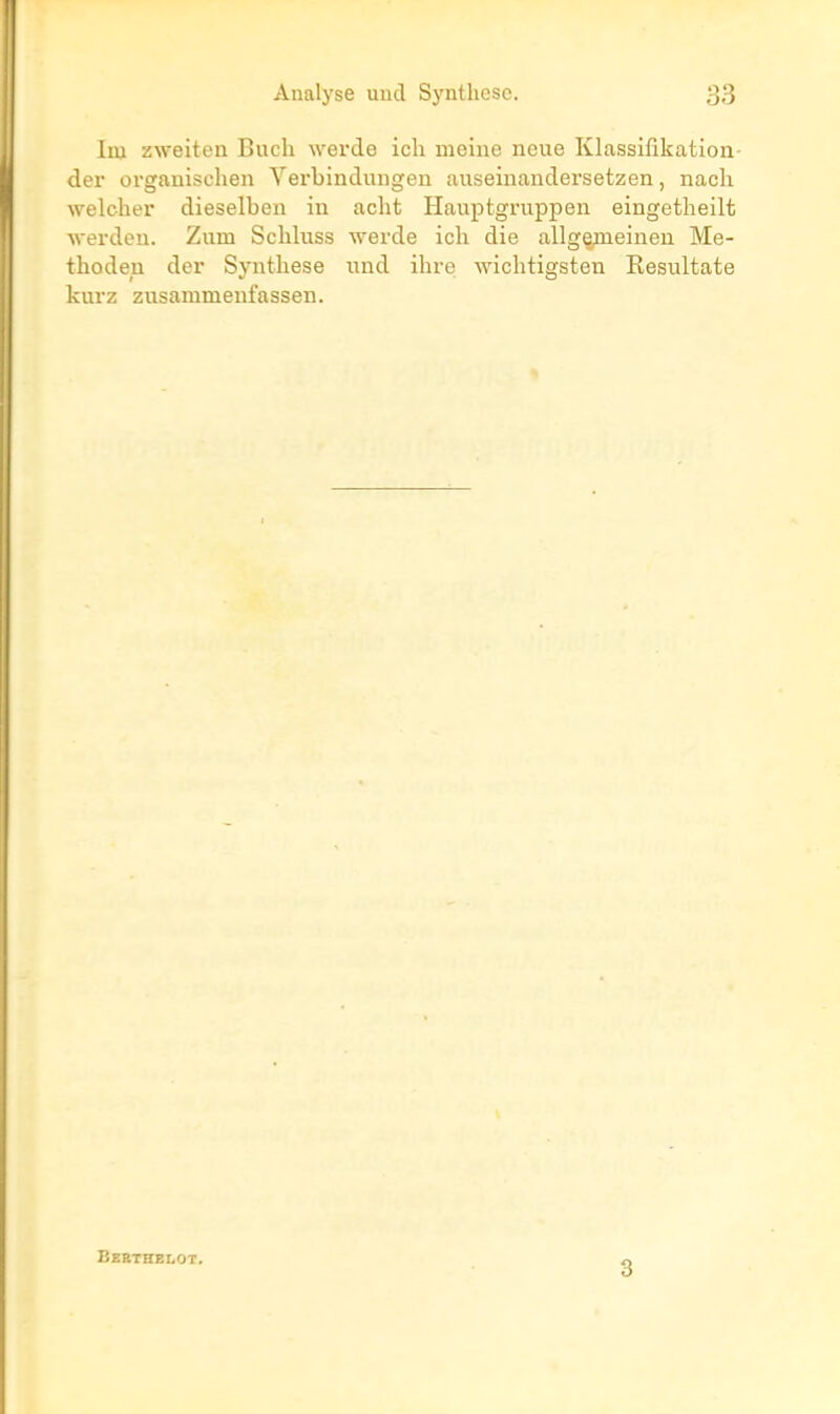 liu zweiten Buch werde ich meine neue Klassilikation- der organischen Yerbindungen aiiseinandersetzen, nacli weloher dieselben in aclit Hauptgruppen eingetheilt ■\verdeu. Zum Schluss werde ich die allge;tneineu Me- thoden der Synthèse iind ihre wichtigsten Resultate kurz zusammenfassen. Eebthblot. 3