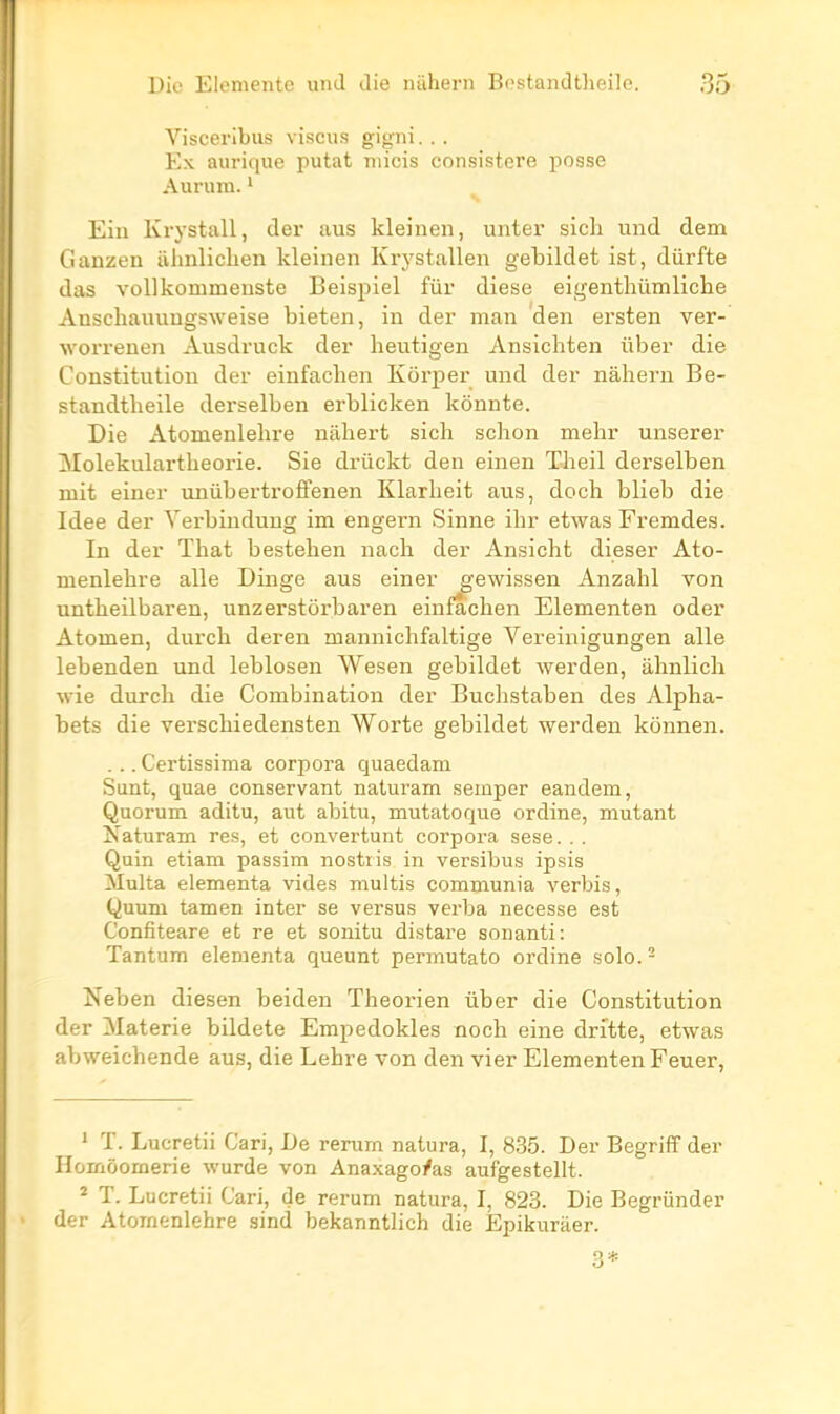 Visceribus viscus gigni... Ex aiirique putat niicis consistere posse Aurum. ' N Ein Krystall, der aus kleinen, unter sich und dem Ganzen iihnlichen kleinen Krystallen gebildet ist, dûrfte das voUkommeuste Eeispiel fur dièse eigentliûmliche Anschaïuiugsweise bieten, in der man den ersten ver- worrenen Ausdruck der heutigen Ansichten uber die Constitution der einfaclien Kôrper und der nâliern Be- standtheile derselben erblicken konnte. Die Atonienlelire nahert sich schon mehr unserer Molekulartbeorie. Sie drûckt den einen Theil derselben mit einer uniibertroffenen Klarheit aus, doch blieb die Idée der Verbindung im engern Sinne ihr etwas Fremdes. In der That bestehen nacli der Ansicht dieser Ato- menlebre aile Dinge aus einer gewissen Anzahl von untbeilbaren, unzerstorbaren ein^chen Elementen oder Atomen, durch deren mannichfaltige Vereinigungen aile lebenden und leblosen Wesen gebildet werden, ahnlicli wie durcb die Combination der Buchstaben des Alpha- bets die verschiedensten Worte gebildet werden konnen. ... Certissima corpora quaedani Sunt, quae conservant naturam semper eandem, Quorum aditu, aut abitu, mutatoque ordine, mutant Xaturam res, et convertunt corpora sese. . . Quin etiam passim nostiis in versibus ipsis Multa elementa vides multis communia verbis, Quum tamen inter se versus verba necesse est Confiteare et re et sonitu distare sonanti: Tantum elementa queunt permutato ordine solo. - Neben diesen beiden Theorien ûber die Constitution der Materie bildete Empedokles noch eine drftte, etwas abweichende aus, die Lehre von den vier Elementen Feuer, ' T. Lucretii Cari, De rerum natura, I, 835. Der Begriff der Homôomerie wurde von Anaxago/as aufgestellt. 2 T. Lucretii Cari, de rerum natura, I, 823. Die Begriinder der Atomenlehre sind bekanntlich die Epikuraer. 3*