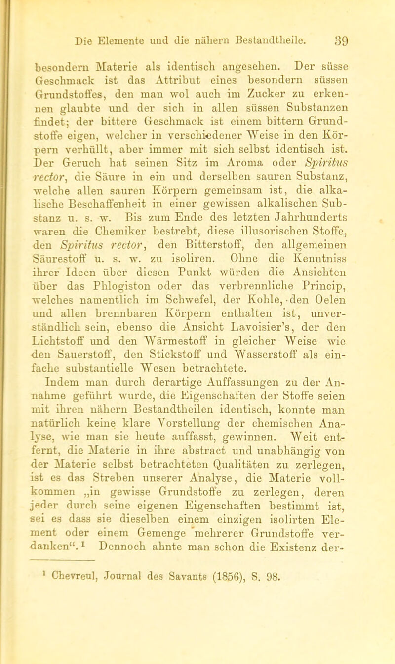 besondern Materie als identiscli angeselien. Der susse Geschmack ist das Attribut eines besondern sûssen Grundstoffes, den mau wol aucli im Zucker zu erken- nen glaubte und der sich in allen sûssen Substanzen findet; der bittere Geschmack ist einem bittern Grund- stoffe eigen, welcher in verschi«dener Weise in den Kôr- pem verhiillt, aber immer mit sich selbst identisch ist. Der Geruch hat seinen Sitz im Aronia oder Spiritus rector, die Sàure in ein und derselben sauren Substauz, welche allen sauren Kôrpern gemeinsam ist, die alka- lische Beschaffenheit in einer gewissen alkalischen Sub- stanz u. s. vr. Bis zum Ende des letzten Jahrhunderts waren die Chemiker bestrebt, dièse illusorischen Stoffe, den Spirifus rector, den Bitterstoff, den allgemeinen Sâurestoff u. s. w. zu isoliren. Ohne die Kenntniss ihrer Ideen ûber diesen Punkt wûrden die Ansichten liber das Phlogiston oder das verbrennliche Princip, welches namentlich im Schwefel, der Kohle, den Oelen iind allen brennbaren Kôrpern enthalten ist, unver- stàndlich sein, ebenso die Ansicht Lavoisier's, der den Lichtstofif und den WârmestofF in gleicher Weise wie den Sauerstoff, den StickstofF und Wasserstoff als ein- fache substantielle Wesen betraclitete. Indem man durch derartige Auffassungen zu der An- nahme geftihrt wurde, die Eigenschaften der Stolfe seien mit ihren nahern Bestandtheilen identisch, konnte man natûrlich keine klare Vorstellung der chemischen Ana- lyse, wie man sie heute auffasst, gewinnen. Weit ent- femt, die Materie in ihre abstract und unabhângig von der Materie selbst betrachteten Qualitàten zu zerlegen, ist es das Streben unserer Analyse, die Materie voll- kommen „in gewisse Grundstoffe zu zerlegen, deren jeder durch seine eigenen Eigenschaften bestimmt ist, aei es dass sie dieselben einem einzigen isolirten Elé- ment oder einem Gemenge mehrerer Grundstoffe ver- danken. ^ Dennoch ahnte man schon die Existenz der- • Chevreu], Journal des Savants (1856), S. 98.