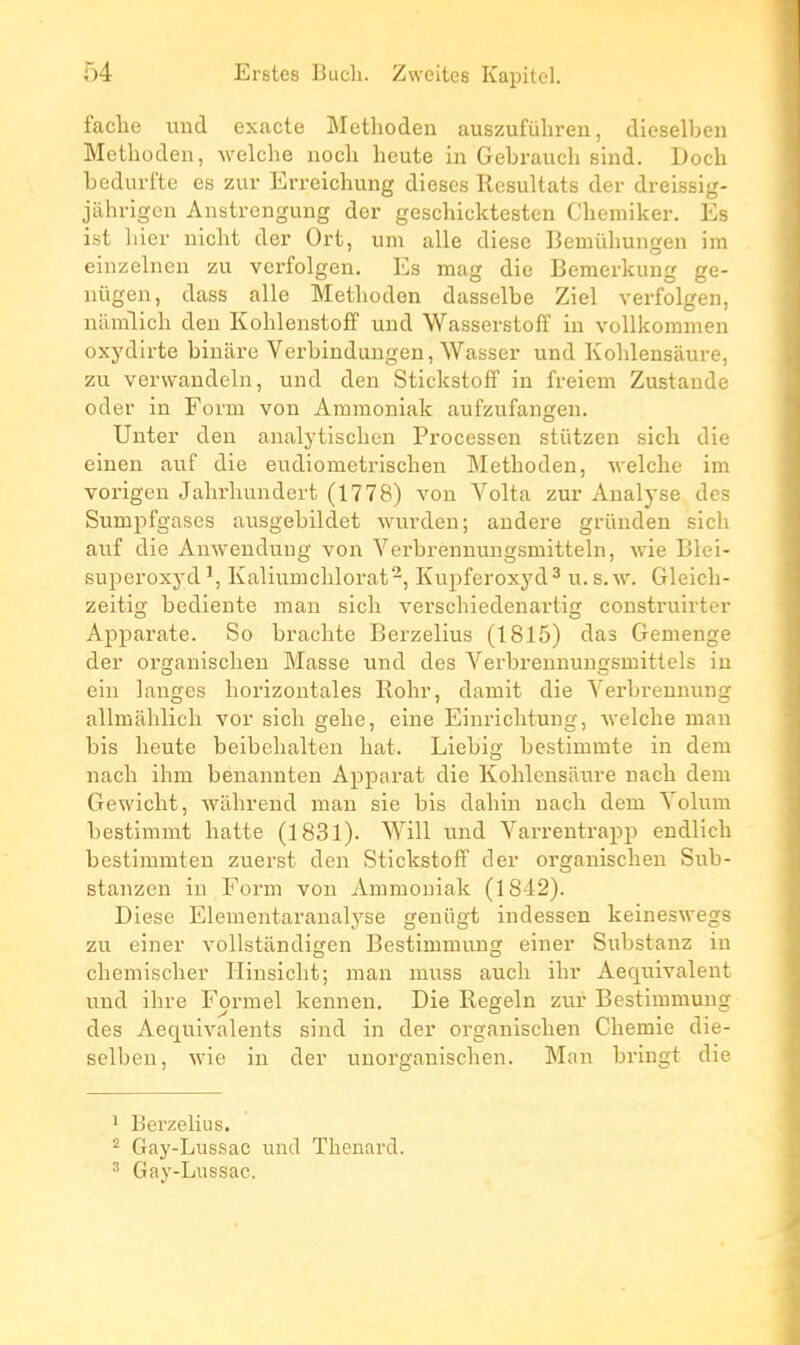 facile und exacte Metlioden auszufiihreu, dieselben Methoden, welche nocli heute in Gebraucli sind. Doch bedurfte es zur Erreichung dièses Résultats der dreissig- jahrigcn Aiistrenguug der gescliicktesten Cliemiker. Es ist hier iiicht der Ort, um aile dièse Bemuliungen im einzelnen zu verfolgen. Es mag die Bemerkung ge- niigea, dass aile Metlioden dasselbe Ziel verfolgen, nainlich den Kohlenstoff und Wasserstoff in vollkommen oxydirte binare Verbindungen, Wasser und Koldensaure, zu verwandeln, und den Stickstoff in freiem Zustande oder in Fonn von Ammoniak aufzufangen. Unter den analytisclien Processen stiitzen sich die einen auf die eudiometrischen Methoden, welche im vorigeu Jahrhundort (1778) von Volta zur Analyse des Sumpfgases ausgebildet wurden; andere grûnden sich auf die Auwendung von A'^erbrennuugsmitteln, wie Blei- superoxyd', Kaliumchlorat-, Kupferoxyd^ u.s.w. Gleich- zeitig bediente inan sich verschiedenartig construirter Apparate. So brachte Berzellus (1815) das Gemenge der organisclien Masse und des Verbreunuugsmittels in eiii langes horizontales Rohr, damit die Yerbrennung allmahlich vor sich gehe, eine Einrichtuug, ■\velche man bis heute beibehalten hat. Liebig bestimmte in dem nach ihm benannten Apparat die Kohlensaure uach dem Gewicht, wâhrend man sie bis dahin nach dem Yolum bestimmt hatte (1831). Will und Varrentrapp endlich bcstimmten zuerst den Stickstoff der organischeu Sub- stanzen in Form von Ammoniak (1842). Dièse Elementaranalyse geniigt indessen keineswegs zu einer vollstandigen Bestimmung einer Substanz in chemischer Ilinsicht; man muss auch ihr Aequivalent und ihre Formel kennen. Die Regain zur Bestimmung des Aequivaleuts sind in der organisclien Cliemie die- selben, wie in der unorganischen. Man bringt die 1 Berzelius. ^ Gay-Lussac und Tlienard. ^ Gay-Lussac.