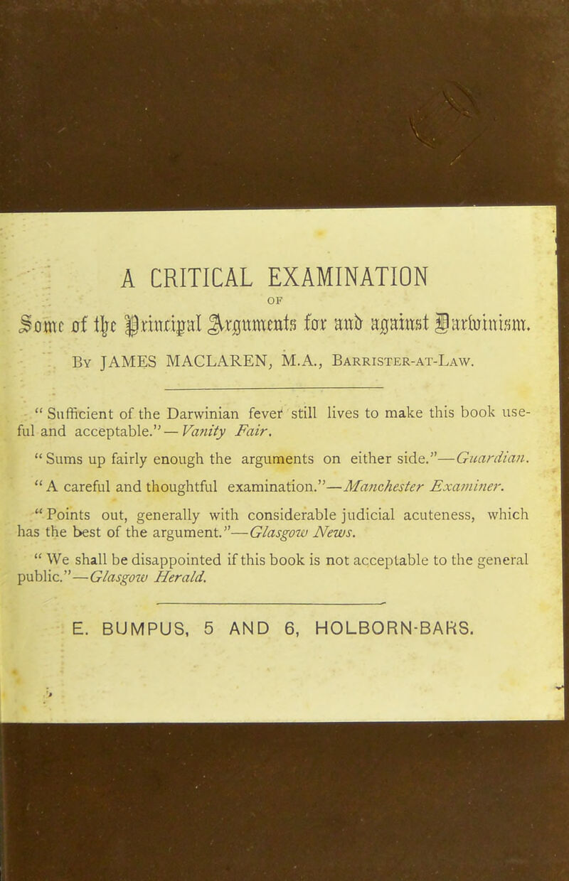 A CRITICAL EXAMINATION OF Boxm of i]^t §mm|Hl ^rgitmtnte (ax mxb nQnmi §Kximnm, By JAMES MACLAREN, M.A., Barrister-at-Law.  Sufficient of the Darwinian fever still lives to make this book use- ful and acceptable.—Vanity Fair.  Sums up fairly enough the arguments on either side.—Guardian.  A careful and thoughtful examination.—Manchester Examiner.  Points out, generally with considerable judicial acuteness, which has the best of the argument.—Glasgow News.  We shall be disappointed if this book is not acceptable to the general public.—Glasgow Herald. E. BUMPUS, 5 AND 6, HOLBORN-BARS.