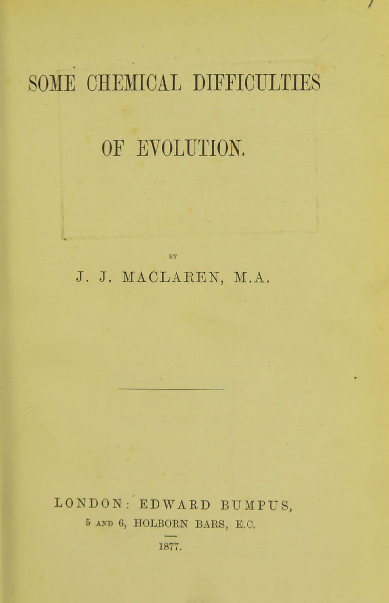 / SOME CHEMICAL DIFFICULTIES OF EVOLUTION. BT J. J. MACLAEEN, M.A. LONDON: EDWARD BUMPUS, 5 AND 6, HOLBORN BARS, E.G. 1877.