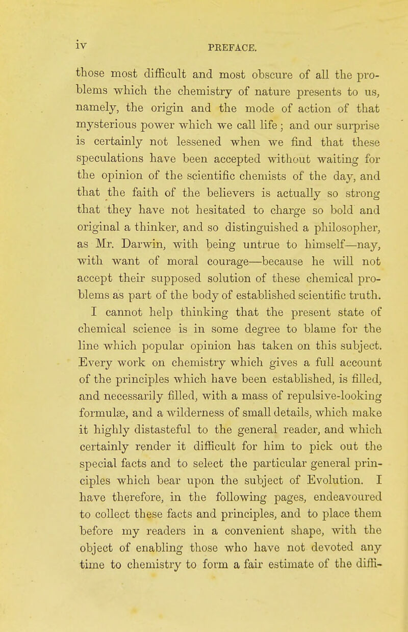 those most difficuH and most obscure of all the pro- blems which the chemistry of nature presents to us, namely, the origin and the mode of action of that mysterious power which we call life; and our sui-prise is certainly not lessened when we find that these speculations have been accepted without waiting for the opinion of the scientific chemists of the day, and that the faith of the believers is actually so strong that they have not hesitated to charge so bold and original a thinker, and so distinguished a philosopher, as Mr. Darwin, with being untrue to himself—nay, with want of moral courage—because he will not accept their supposed solution of these chemical pro- blems as part of the body of established scientific truth. I cannot help thinking that the present state of chemical science is in some degree to blame for the line which popular opinion has taken on this subject. Every work on chemistry which gives a full account of the principles which have been established, is filled, and necessarily filled, with a mass of repulsive-looking formulae, and a wilderness of small details, which make it highly distasteful to the general reader, and which certainly render it difficult for him to pick out the special facts and to select the particular general prin- ciples which bear upon the subject of Evolution. I have therefore, in the following pages, endeavoured to collect these facts and princij)les, and to place them before my readers in a convenient shape, with the object of enabling those who have not devoted any time to chemistry to form a fair estimate of the diffi-