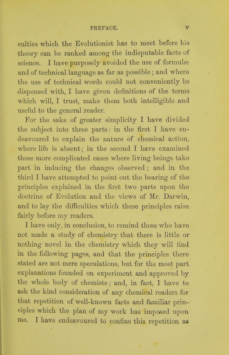 eulties which the Evolutionist has to meet before his theory can be ranked among the indisputable facts of science. I have purposely avoided the use of formulge and of technical language as far as possible; and where the use of technical words could not conveniently be dispensed with, I have given definitions of the terms which will, I trust, make them both intelligible and useful to the general reader. For the sake of greater simplicity I have divided the subject into three parts: in the first I have en- deavoured to explain the nature of chemical action, where life is absent; in the second I have examined those more comphcated cases where living beings take part in inducing the changes observed ; and in the third I have attempted to point out the bearing of the principles explained in the first two parts upon the doctrine of Evolution and the views of Mr. Darwin, and to lay the difficulties which these principles raise fairly before my readers. I have only, in conclusion, to remind those who have not made a study of chemistry that there is little or nothing novel in the chemistry which they will find in the following pages, and that the principles there stated are not mere speculations, but for the most part explanations founded on experiment and approved by the whole body of chemists; and, in fact, I have to ask the kind consideration of any chemical readers for that repetition of well-known facts and familiar prin- ciples which the plan of my work has impased upon me. I have endeavoured to confine this repetition as