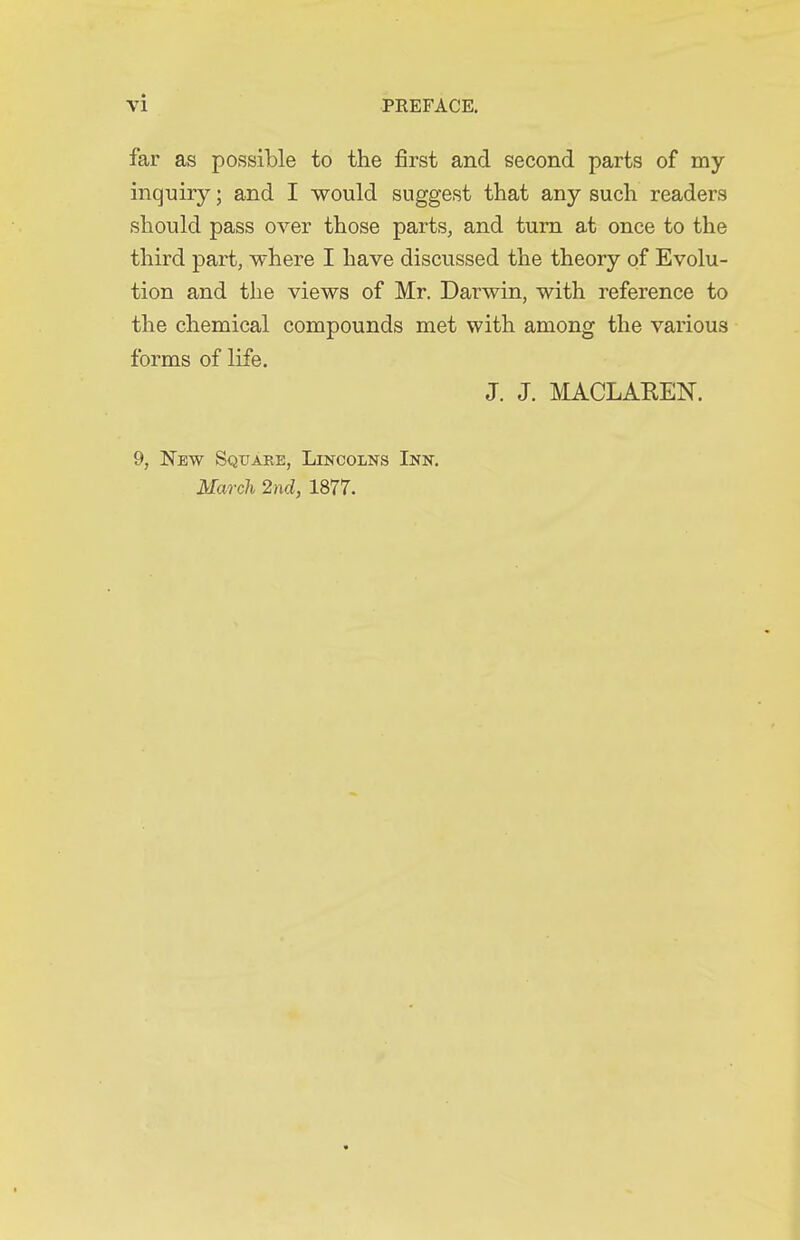 far as possible to the first and second parts of my inquiry; and I would suggest that any such readers should pass over those parts^ and turn at once to the third part, where I have discussed the theory of Evolu- tion and the views of Mr. Darwin, with reference to the chemical compounds met with among the various forms of life. J. J. MACLAEEN. 9, New Sqtjabe, Lincolns Inn. March 2nd, 1877.