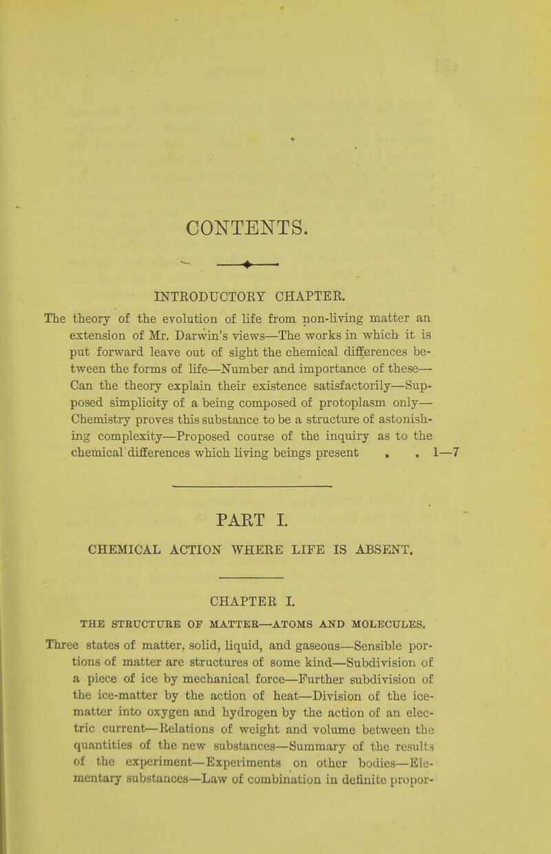 CONTENTS. - —» INTKODUCTORY CHAPTER, The theory of the evolution of life from non-living matter an extension of Mr. Darwin's views—The works in which it is put forward leave out of sight the chemical difEerences be- tween the forms of life—Number and importance of these— Can the theory explain their existence satisfactorily—Sup- posed simplicity of a being composed of protoplasm only— Chemistry proves this substance to be a structure of astonish- ing complexity—Proposed course of the inquiry as to the chemical difEerences which living beings present . . 1 PART I. CHEMICAL ACTION WHERE LIFE IS ABSENT. CHAPTER L THE STEUCTtTEE OF MATTEE—ATOMS AND MOLECULES. Three states of matter, soM, liquid, and gaseous—Sensible por- tions of matter are structures of some kind—Subdivision of a piece of ice by mechanical force—Further subdivision of the ice-matter by the action of heat—Division of the ice- matter into oxygen and hydrogen by the action of an elec- tric current—Relations of weight and volume between the quantities of the new substances—Summary of the results of the experiment—Experiments on other bodies—Ele- mentary substances—Law of combination in definite propor-
