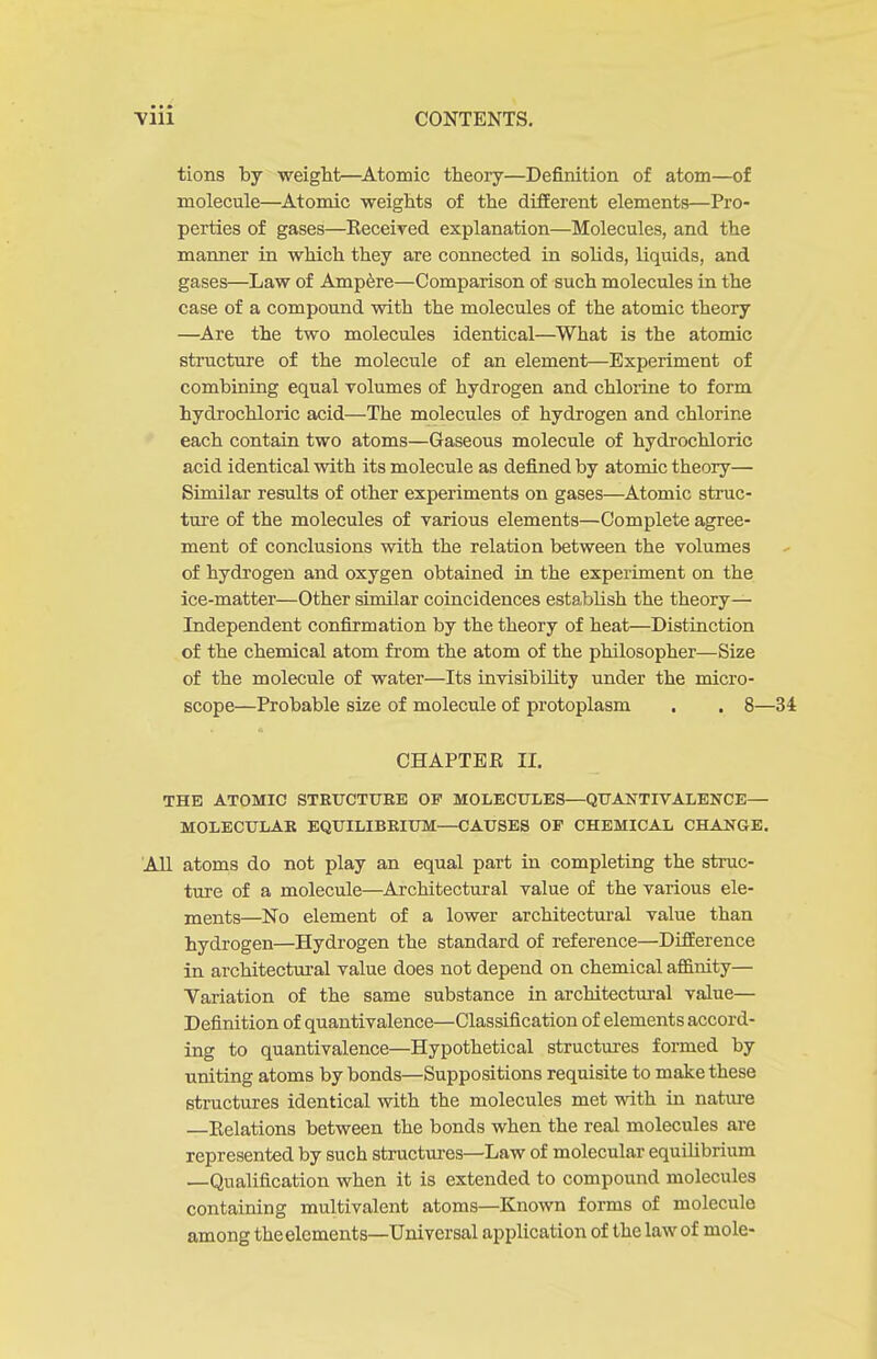 tions by weight—^Atomic theory—Definition of atom—of molecule—^Atomic weights of the different elements—Pro- perties of gases—Eeceived explanation—Molecules, and the manner in which they are connected in sohds, liquids, and gases—Law of Ampere—Comparison of such molecules in the case of a compound with the molecules of the atomic theory —Are the two molecules identical—What is the atomic structure of the molecule of an element—Experiment of combining equal volumes of hydrogen and chlorine to form hydrochloric acid—The molecules of hydrogen and chlorine each contain two atoms—Gaseous molecule of hydrochloric acid identical with its molecule as defined by atomic theory— Similar results of other experiments on gases—Atomic sti'uc- tui'e of the molecules of various elements—Complete agree- ment of conclusions with the relation between the volumes of hydrogen and oxygen obtained in the experiment on the ice-matter—Other similar coincidences establish the theory- Independent confirmation by the theory of heat—Distinction of the chemical atom from the atom of the philosopher—Size of the molecule of water—Its invisibility under the naicro- scope—Probable size of molecule of protoplasm . . 8—34 CHAPTER II. THE ATOMIC STRUCTUEB OP MOLECULES—QTJANTIVALENCE— MOLECULAR EQUILIBRIUM—CAUSES OP CHEMICAL CHANGE. AH atoms do not play an equal part in completing the struc- ture of a molecule—Architectural value of the various ele- ments—No element of a lower architectural value than hydrogen—Hydrogen the standard of reference—Difference in architectural value does not depend on chemical affinity— Variation of the same substance in architectural value— Definition of quantivalence—Classification of elements accord- ing to quantivalence—Hypothetical structures foi-med by uniting atoms by bonds—Suppositions requisite to make these structures identical with the molecules met with in nature —Relations between the bonds when the real molecules are represented by such structm-es—Law of molecular equiUbrium —Qualification when it is extended to compound molecules containing multivalent atoms—Known forms of molecule among the elements—Universal application of the law of mole-