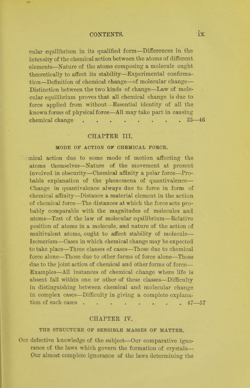 cular equilibrium in its qualified form—Differences in tlie intensity of the chemical action between the atoms of different elements—Nature of the atoms composing a molecule ought theoretically to affect its stability—Experimental confirma- tion—Definition of chemical change—of molecular change— Distinction between the two kinds of change—Law of mole- cular equilibrium proves that all chemical change is due to force applied from without—Essential identity of all the known forms of physical force—All may take part in causing chemical change 35—46 CHAPTER III. MODE OP ACTION OF CHEMICAL, FOKCE. mical action due to some mode of motion affecting the atoms themselves—Nature of the movement at present involved in obscurity—Chemical affinity a polar force—Pro- bable explanation of the phenomena of quantivalence— Change in quantivalence always due to force in form of chemical affinity—Distance a material element in the action - of chemical force—The distances at which the force acts pro- bably comparable with the magnitudes of molecules and atoms—Test of the law of molecular equilibrium—Relative position of atoms in a molecule, and nature of the action of multivalent atoms, ought to affect stability of molecule— Isomerism—Cases in which chemical change may be expected to take place—Three classes of cases—Those due to chemical force alone—Those due to other forms of force alone—Those due to the joint action of chemical and other forms of force— Examples—All instances of chemical change where life is absent fall within one or other of these classes—Difficulty in distinguishing between chemical and molecular change in complex cases—Difficulty in giving a complete explana- tion of such cases 47—57 CHAPTER IV, THE STEUCTUEE OP SENSIBLE MASSES OP MATTEE, Our defective knowledge of the subject—Our comparative igno- rance of the laws which govern the formation of crystals— Our almost complete ignorance of the laws determining the