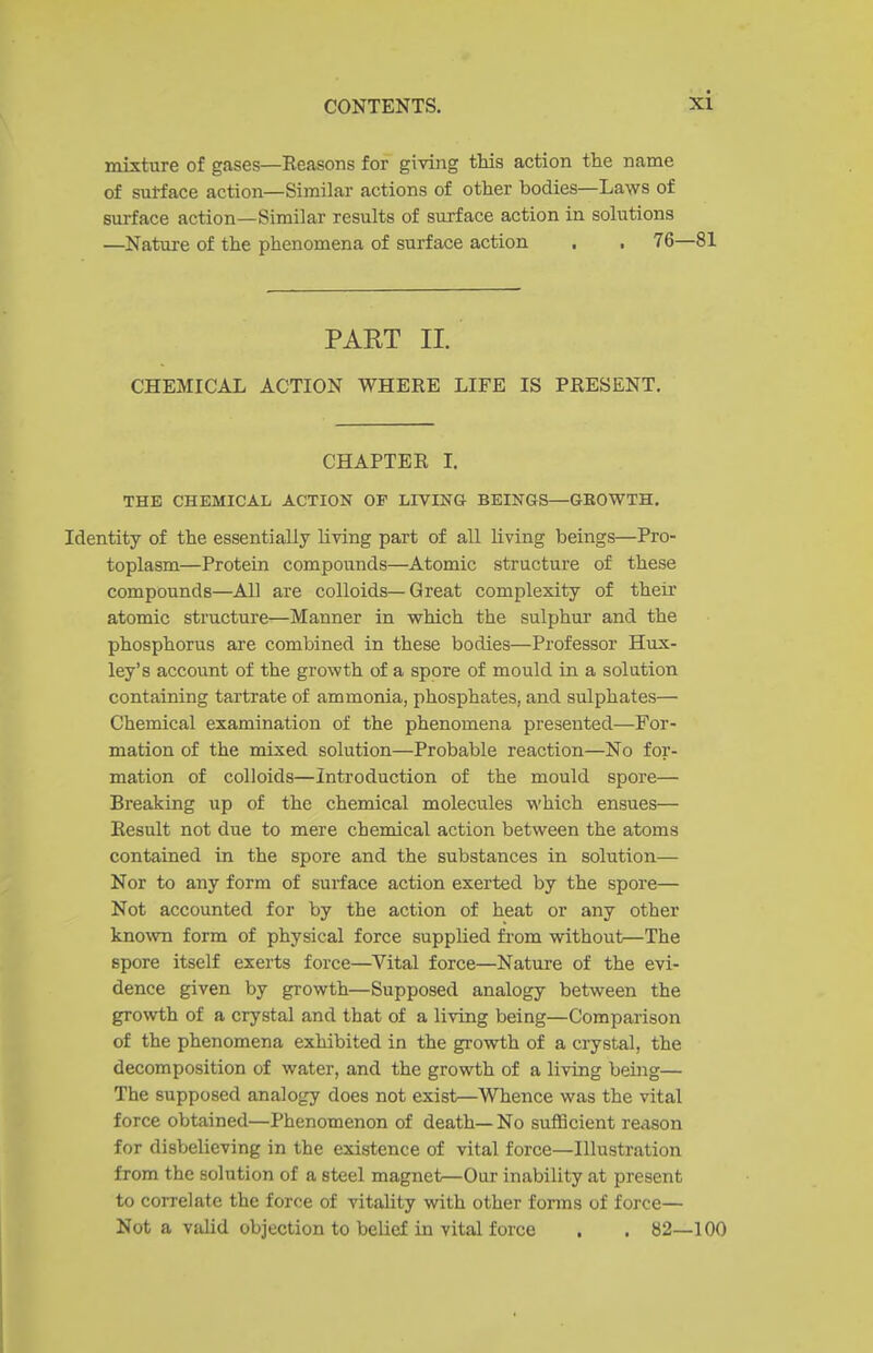 mixture of gases—Reasons for giving this action the name of sul-face action—Similar actions of other bodies—Laws of surface action—Similar results of surface action in solutions —Nature of the phenomena of surface action . . 76—81 PART II. CHEMICAL ACTION WHERE LIFE IS PRESENT. CHAPTER I. THE CHEMICAL ACTION OF LIVrNG BEINGS—GEOWTH. Identity of the essentially living part of all living beings—Pro- toplasm—Protein compounds—Atomic structure of these compounds—AH are colloids—Great complexity of theii' atomic structure—Manner in which the sulphur and the phosphorus are combined in these bodies—Professor Hux- ley's account of the growth of a spore of mould in a solution containing tartrate of ammonia, phosphates, and sulphates— Chemical examination of the phenomena presented—For- mation of the mixed solution—Probable reaction—No for- mation of colloids—Introduction of the mould spore— Breaking up of the chemical molecules which ensues— Result not due to mere chemical action between the atoms contained in the spore and the substances in solution— Nor to any form of suiiace action exerted by the spore— Not accounted for by the action of heat or any other known form of physical force supplied from without—The spore itself exerts force—Vital force—Nature of the evi- dence given by growth—Supposed analogy between the growth of a crystal and that of a living being—Comparison of the phenomena exhibited in the growth of a crystal, the decomposition of water, and the growth of a living being— The supposed analogy does not exist—Whence was the vital force obtained—Phenomenon of death—No sufficient reexson for disbelieving in the existence of vital force—Illustration from the solution of a steel magnet—Our inability at present to correlate the force of vitality with other forms of force— Not a valid objection to belief in vital force . . 82—100