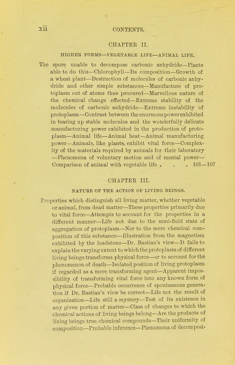 CHAPTER II. HIGHER FORMS—VEGETABLE LIFE—ANIMAL LIFE. The spore unable to decompose carbonic anhydride—Plants able to do this—Chlorophyll—Its composition—Growth of a wheat plant—Destruction of molecules of carbonic anhy- dride and other simple substances—Manufacture of pro- toplasm out of atoms thus procured—Marvellous nature of the chemical change effected—Extreme stabiUty of the molecules of carbonic anhydride—Extreme instability of protoplasm—Contrast between the enormous power exhibited in tearing up stable molecules and the wonderfully delicate manufacturing power exhibited in the production of proto- plasm—Animal life—Animal heat—Animal manufacturing power—Animals, like plants, exhibit vital force—Complex- ity of the materials required by animals for their laboratory —Phenomena of voluntary motion and of mental power— Comparison of animal with vegetable life . . , 101—107 CHAPTER III. NATURE OF THE ACTION OP LIVING BEINGS. Properties which distinguish all living matter, whether vegetable or animal, from dead matter—These properties primarily due to vital force—Attempts to account for the properties in a different manner—Life not due to the semi-fluid state of aggregation of protoplasm—Nor to the mere chemical com- position of this substance—Hlusti'ation from the magnetism exhibited by the loadstone—Dr. Bastian's view—It fails to explain the varying extent to which the protoplasm of different living beings transforms physical force—or to account for th6 phenomenon of death—Isolated position of living protoplasm if regarded as a mere transforming agent—Apparent impos- sibility of transforming vital force into any known form of physical force—Probable occurrence of spontaneous genera- tion if Dr. Bastian's view be correct—Life not the result of organization—Life still a mystery—Test of its existence in any given portion of matter—Class of changes to which the chemical actions of living beings belong—Are the products of living beings true chemical compounds—Their uniformity of composition—Probable inference—Phenomena of dccomposi-