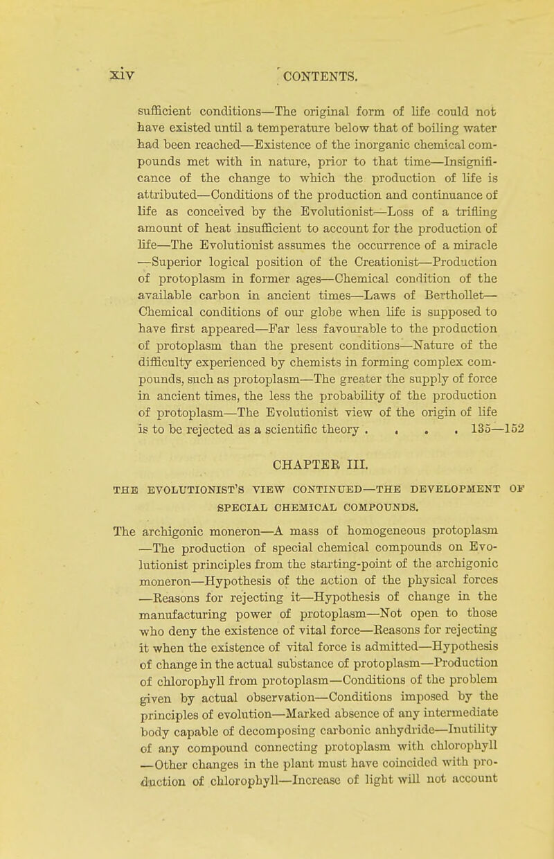 sufficient conditions—The original form of life could not have existed until a temperature below that of boiling water had been reached—Existence of the inorganic chemical com- pounds met with in nature, prior to that time—Insignifi- cance of the change to which the production of life is attributed—Conditions of the production and continuance of life as conceived by the Evolutionist—Loss of a trifling amount of heat insufficient to account for the production of life—The Evolutionist assumes the occurrence of a miracle —Superior logical position of the Creationist—Production of protoplasm in former ages—Chemical condition of the available carbon in ancient times—Laws of Berthollet— Chemical conditions of our globe when life is supposed to have first appeared—Far less favoui'able to the production of protoplasm than the present conditions—Nature of the difficulty experienced by chemists in forming complex com- pounds, such as protoplasm—The greater the supply of force in ancient times, the less the probability of the production of protoplasm—The Evolutionist view of the origin of life is to be rejected as a scientific theory .... 135—152 CHAPTER IIL THE EVOLUTIONIST'S VIEW CONTINUED—THE DEVELOPMENT OV SPECIAL CHEMICAL COMPOUNDS. The archigonic moneron—mass of homogeneous protoplasm —The production of special chemical compounds on Evo- lutionist principles from the starting-point of the archigonic moneron—Hypothesis of the action of the physical forces —Reasons for rejecting it—Hypothesis of change in the manufacturing power of protoplasm—Not open to those who deny the existence of vital force—Reasons for rejecting it when the existence of vital force is admitted—Hypothesis of change in the actual substance of protoplasm—Production of chlorophyll from protoplasm—Conditions of the problem given by actual observation—Conditions imposed by the principles of evohition—Marked absence of any intermediate body capable of decomposing cai-bonic anhydride—Inutility of any compound connecting protoplasm with chlorophyll —Other changes in the plant must have coincided with pro- duction of chlorophyll—Increase of light will not account