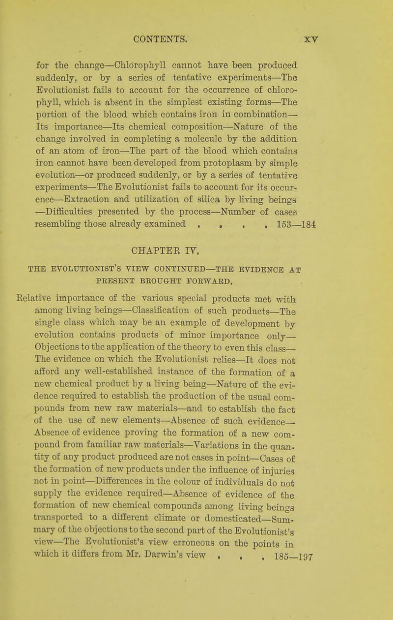 for the change—Chlorophyll cannot have been produced suddenly, or by a series of tentative experiments—The Evolutionist fails to account for the occurrence of chloro- phyll, which is absent in the simplest existing forms—The portion of the blood which contains iron in combination—■ Its importance—Its chemical composition—Nature of the change involved in completing a molecule by the addition of an atom of ii'on—The part of the blood which contains iron cannot have been developed fiom protoplasm by simple evolution—or produced suddenly, or by a series of tentative experiments—The Evolutionist fails to account for its occur- ence—Extraction and utilization of silica by living beings —Difficulties presented by the process—Number of cases resembling those already examined .... 153—184 CHAPTER IV. THE evolutionist's VIEW CONTINUED—THE EVIDENCE AT PRESENT BEOUGHT FORWARD. Relative importance of the various special products met with among living beings—Classification of such products—The single class which may be an example of development by evolution contains products of minor importance only • Objections to the application of the theory to even this class The evidence on which the Evolutionist relies—It does not afEord any well-established instance of the formation of a new chemical product by a living being—Nature of the evi- dence required to estabhsh the production of the usual com- pounds from new raw materials—and to establish the fact of the use of new elements—Absence of such evidence- Absence of evidence proving the formation of a new com- pound fi-om familiar raw materials—Variations in the quan- tity of any product produced are not cases in point—Cases of the formation of new products under the influence of injuries not in point—Differences in the colour of individuals do not supply the evidence required—Absence of evidence of the formation of new chemical compounds among living beino-s transported to a dijfferent climate or domesticated—Sum- mary of the objections to the second part of the Evolutionist's view—The Evolutionist's view erroneous on the points in which it differs from Mr. Darwin's view , , , 185—197