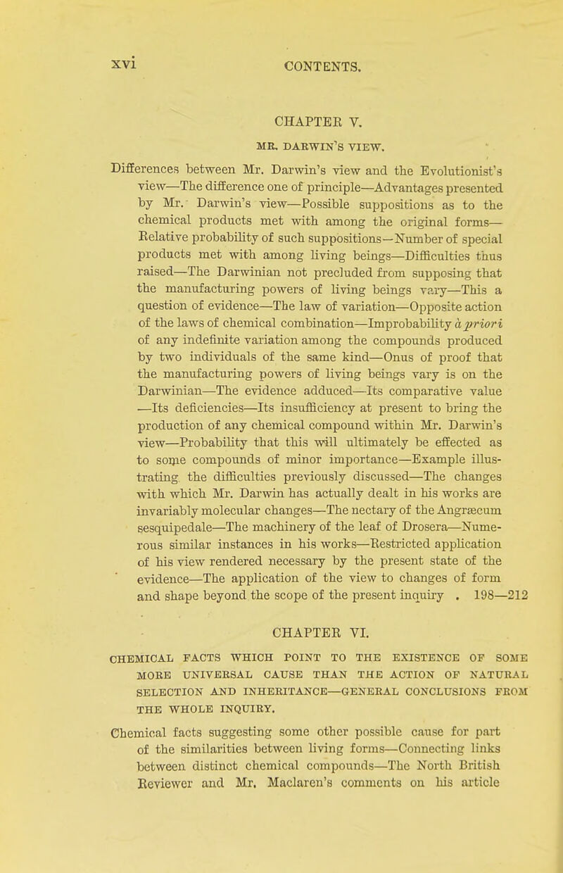 CHAPTEE V. MR. DARWIN'S VIEW. DifEerences between Mr. Darwin's view and the Evolutionist's view—The dLEEerence one of principle—Advantages presented by Mr.- Darwin's view—Possible suppositions as to the chemical products met with among the original forms— Kelative probability of such suppositions—Number of special products met with among living beings—Difficulties thus raised—The Darwinian not precluded from supposing that the manufacturing powers of living beings vaiy—This a question of evidence—The law of variation—Opposite action of the laws of chemical combination—Improbability a priori of any indefinite variation among the compounds produced by two individuals of the same kind—Onus of proof that the manufacturing powers of living beings vary is on the Darwinian—The evidence adduced—Its comparative value ■—Its deficiencies—Its insufliciency at present to bring the production of any chemical compound within Mr. Darwin's view—Probability that this ■will ultimately be eifected as to some compounds of minor importance—Example illus- trating the difiiculties previously discussed—The changes with which Mr. Dai'win has actually dealt in his works are invariably molecular changes—The nectary of the Angrascum sesquipedale—The machinery of the leaf of Drosera—Nume- rous similar instances in his works—Restiicted application of his view rendered necessary by the present state of the evidence—The application of the view to changes of form and shape beyond the scope of the present inquiry . 198—212 CHAPTER VI. CHEMICAL FACTS WHICH POINT TO THE EXISTENCE OF SOME MORE UNIVERSAL CAUSE THAN THE ACTION OF NATURAL SELECTION AND INHERITANCE—GENERAL CONCLUSIONS FROM THE WHOLE INQUIRY. Chemical facts suggesting some other possible cause for part of the similarities between living forms—Connecting links between distinct chemical compounds—The North British Reviewer and Mr, Maclaren's comments on his ai-ticle