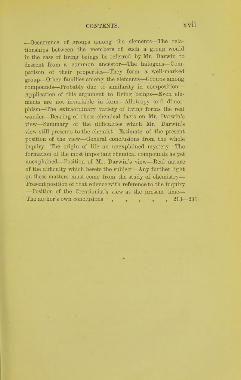 .—Occurrence of groups among the elements—The rela- tionships between the members of such a group would in the case of living beings be referred by Mr. Darwin to descent from a common ancestor—The halogens—Com- pai-ison of their properties—They form a well-mai-ked gi'oup—Other families among the elements—Groups among compounds—Probably due to similarity in composition— Application of this argument to living beings—Even ele- ments are not invariable in form—AUotropy and dimor- phism—The extraordinary variety of living forms the real wonder—Bearing of these chemical facts on Mr. Darwin's view—Summary of the difficulties which Mr. Darwin's view still presents to the chemist—Estimate of the present position of the view—General conclusions from the whole inquiiy—The origin of life an unexplained mystery—The formation of the most important chemical compounds as yet unexplained—Position of Mr. Darwin's view—Eeal nature of the difficulty which besets the subject—Any further light on these matters must come from the study of chemistiy— Present position of that science with reference to the inquiry —Position of the Creationist's view at the present time— The aui-hor's own conclusions ■ 213—231