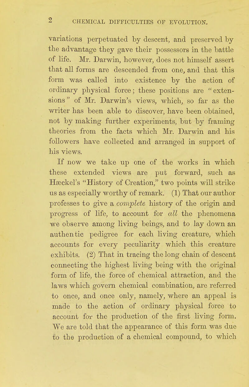 variations perpetuated by descent, and preserved by the advantage they gave their possessors in the battle of life. Mr. Darwin, however, does not himself assert that all forms are descended from one, and that this form was called into existence by the action of ordinary physical force; these positions are exten- sions  of Mr. Darwin's views, which, so far as the writer has been able to discover, have been obtained, not by making further experiments, but by framing theories from the facts which Mr. Darwin and his followers have collected and arranged in support of his views. If now we take up one of the works in which these extended views are put forward, such as Hseckel's History of Creation, two points will strike us as especially worthy of remark. (1) That our author professes to give a complete history of the origin and progi'ess of life, to account for all the phenomena we observe among living beings, and to lay down an authentic pedigree for each living creature, which accounts for every peculiarity which this creature exhibits. (2) That in tracing the long chain of descent connecting the highest living being with the original form of life, the force of chemical attraction, and the laws which govern chemical combination, are referred to once, and once only, namely, where an appeal is made to the action of ordinary physical force to account for the production of the first living form. We are told that the appearance of this form was due frO the production of a chemical compound, to which