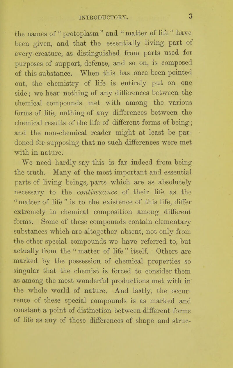 the names of  protoplasm  and  matter of life  have been given, and that the essentially living part of every creature, as distinguished from parts used for purposes of support, defence, and so on, is composed of this substance. When this has once been pointed out, the chemistry of life is entirely put on one side; we hear nothing of any differences between the chemical compounds met with among the various forms of life, nothing of any differences between the chemical results of the life of different forms of being; and the non-chemical reader might at least be par- doned for supposing that no such differences were met with in nature. We need hardly say this is far indeed from being the trath. Many of the most important and essential parts of living beings, parts which are as absolutely necessary to the continuance of their life as the  matter of life  is to the existence of this life, differ extremely in chemical composition among different forms. Some of these compounds contain elementary substances which are altogether absent, not only from the other special compounds we have referred to, but actually from the  matter of life  itself. Others are marked by the possession of chemical properties so singular that the chemist is forced to consider them as among the most wonderful productions met with in the whole world of nature. And lastly, the occur- rence of these special compounds is as marked and constant a point of distinction between different forms of life as any of those differences of shape and struc-